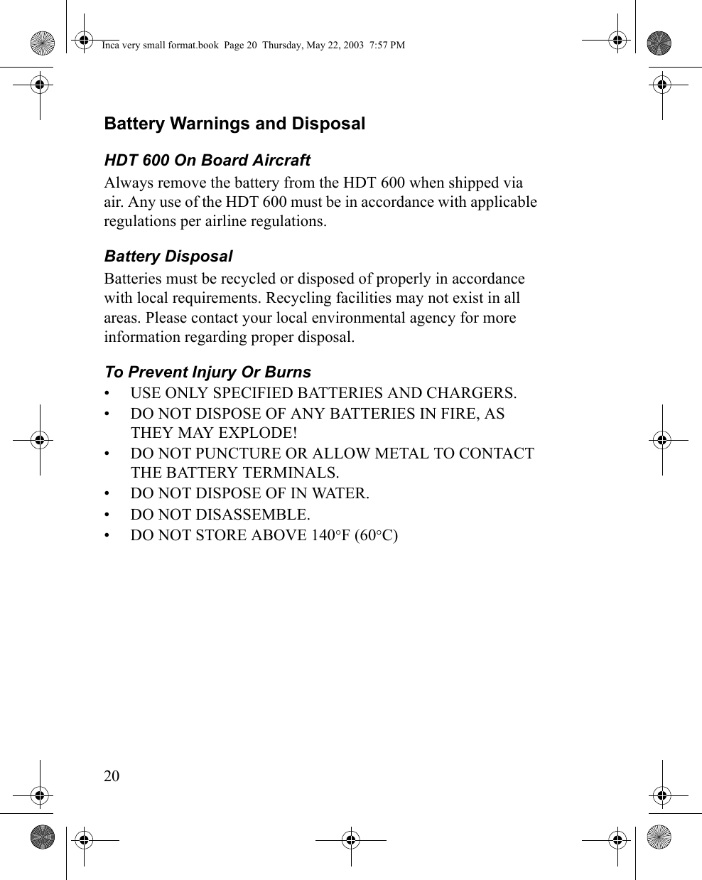 20Battery Warnings and DisposalHDT 600 On Board AircraftAlways remove the battery from the HDT 600 when shipped via air. Any use of the HDT 600 must be in accordance with applicable regulations per airline regulations.Battery Disposal Batteries must be recycled or disposed of properly in accordance with local requirements. Recycling facilities may not exist in all areas. Please contact your local environmental agency for more information regarding proper disposal.To Prevent Injury Or Burns• USE ONLY SPECIFIED BATTERIES AND CHARGERS.• DO NOT DISPOSE OF ANY BATTERIES IN FIRE, AS THEY MAY EXPLODE!• DO NOT PUNCTURE OR ALLOW METAL TO CONTACT THE BATTERY TERMINALS.• DO NOT DISPOSE OF IN WATER.• DO NOT DISASSEMBLE.• DO NOT STORE ABOVE 140°F (60°C)Inca very small format.book  Page 20  Thursday, May 22, 2003  7:57 PM