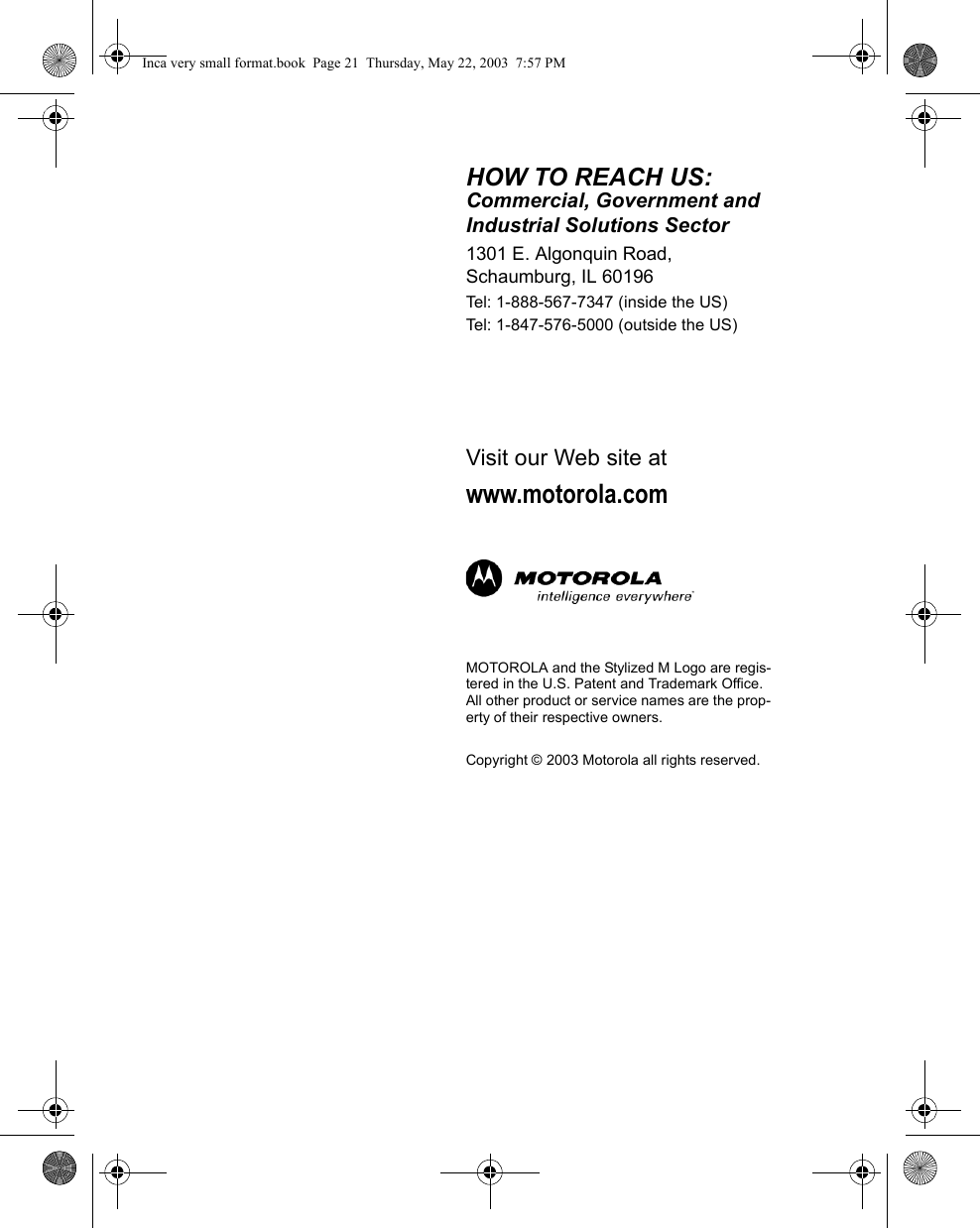 HOW TO REACH US:Commercial, Government and Industrial Solutions Sector1301 E. Algonquin Road, Schaumburg, IL 60196Tel: 1-888-567-7347 (inside the US)Tel: 1-847-576-5000 (outside the US)Visit our Web site atwww.motorola.comMOTOROLA and the Stylized M Logo are regis-tered in the U.S. Patent and Trademark Office. All other product or service names are the prop-erty of their respective owners.Copyright © 2003 Motorola all rights reserved.Inca very small format.book  Page 21  Thursday, May 22, 2003  7:57 PM