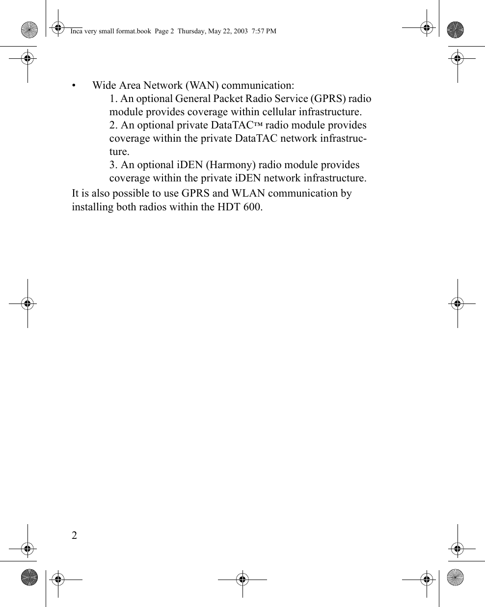 2• Wide Area Network (WAN) communication:1. An optional General Packet Radio Service (GPRS) radio module provides coverage within cellular infrastructure. 2. An optional private DataTAC™ radio module provides coverage within the private DataTAC network infrastruc-ture.3. An optional iDEN (Harmony) radio module provides coverage within the private iDEN network infrastructure.It is also possible to use GPRS and WLAN communication by installing both radios within the HDT 600.Inca very small format.book  Page 2  Thursday, May 22, 2003  7:57 PM