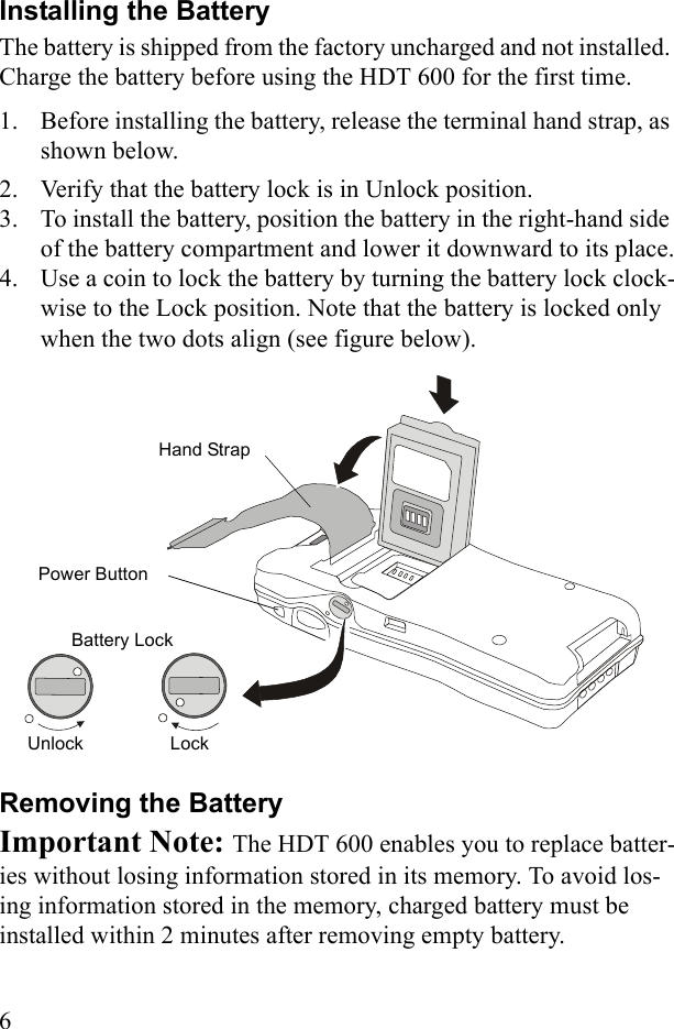 6Installing the BatteryThe battery is shipped from the factory uncharged and not installed. Charge the battery before using the HDT 600 for the first time.1. Before installing the battery, release the terminal hand strap, as shown below.2. Verify that the battery lock is in Unlock position.3. To install the battery, position the battery in the right-hand side of the battery compartment and lower it downward to its place.4. Use a coin to lock the battery by turning the battery lock clock-wise to the Lock position. Note that the battery is locked only when the two dots align (see figure below). Removing the BatteryImportant Note: The HDT 600 enables you to replace batter-ies without losing information stored in its memory. To avoid los-ing information stored in the memory, charged battery must be installed within 2 minutes after removing empty battery.Battery LockPower Button Hand StrapLockUnlock