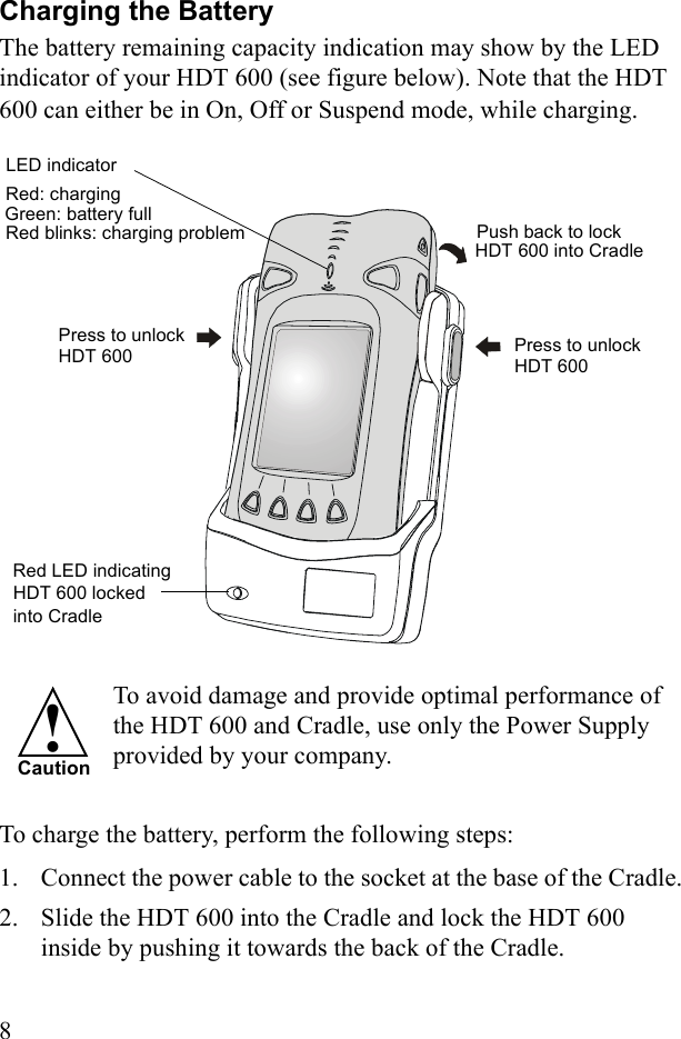 8Charging the BatteryThe battery remaining capacity indication may show by the LED indicator of your HDT 600 (see figure below). Note that the HDT 600 can either be in On, Off or Suspend mode, while charging. To avoid damage and provide optimal performance of the HDT 600 and Cradle, use only the Power Supply provided by your company.To charge the battery, perform the following steps:1. Connect the power cable to the socket at the base of the Cradle.2. Slide the HDT 600 into the Cradle and lock the HDT 600 inside by pushing it towards the back of the Cradle.Press to unlock Red LED indicating HDT 600 lockedPush back to lock HDT 600 into Cradle     into CradlePress to unlockRed: charging Green: battery full  Red blinks: charging problem   LED indicator HDT 600    HDT 600  !Caution