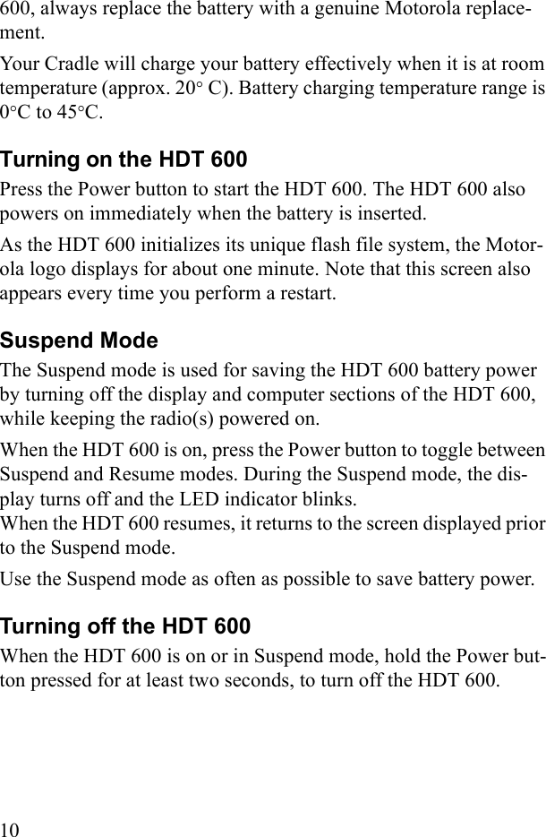 10600, always replace the battery with a genuine Motorola replace-ment.Your Cradle will charge your battery effectively when it is at room temperature (approx. 20° C). Battery charging temperature range is 0°C to 45°C.Turning on the HDT 600 Press the Power button to start the HDT 600. The HDT 600 also powers on immediately when the battery is inserted. As the HDT 600 initializes its unique flash file system, the Motor-ola logo displays for about one minute. Note that this screen also appears every time you perform a restart.Suspend ModeThe Suspend mode is used for saving the HDT 600 battery power by turning off the display and computer sections of the HDT 600, while keeping the radio(s) powered on.When the HDT 600 is on, press the Power button to toggle between Suspend and Resume modes. During the Suspend mode, the dis-play turns off and the LED indicator blinks. When the HDT 600 resumes, it returns to the screen displayed prior to the Suspend mode. Use the Suspend mode as often as possible to save battery power.Turning off the HDT 600When the HDT 600 is on or in Suspend mode, hold the Power but-ton pressed for at least two seconds, to turn off the HDT 600.