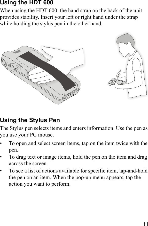 11Using the HDT 600When using the HDT 600, the hand strap on the back of the unit provides stability. Insert your left or right hand under the strap while holding the stylus pen in the other hand.Using the Stylus PenThe Stylus pen selects items and enters information. Use the pen as you use your PC mouse.• To open and select screen items, tap on the item twice with the pen.• To drag text or image items, hold the pen on the item and drag across the screen. • To see a list of actions available for specific item, tap-and-hold the pen on an item. When the pop-up menu appears, tap the action you want to perform.