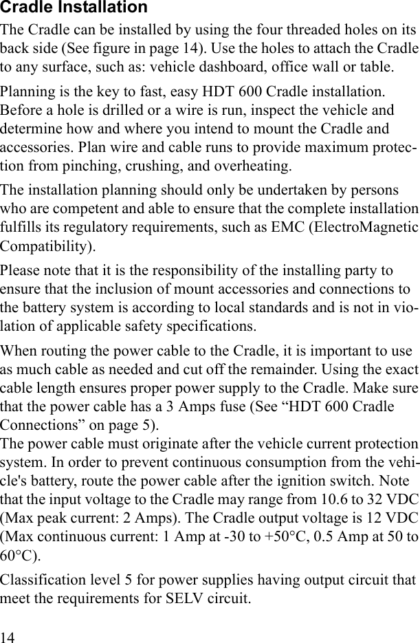 14Cradle InstallationThe Cradle can be installed by using the four threaded holes on its back side (See figure in page 14). Use the holes to attach the Cradle to any surface, such as: vehicle dashboard, office wall or table. Planning is the key to fast, easy HDT 600 Cradle installation. Before a hole is drilled or a wire is run, inspect the vehicle and determine how and where you intend to mount the Cradle and accessories. Plan wire and cable runs to provide maximum protec-tion from pinching, crushing, and overheating.The installation planning should only be undertaken by persons who are competent and able to ensure that the complete installation fulfills its regulatory requirements, such as EMC (ElectroMagnetic Compatibility).Please note that it is the responsibility of the installing party to ensure that the inclusion of mount accessories and connections to the battery system is according to local standards and is not in vio-lation of applicable safety specifications. When routing the power cable to the Cradle, it is important to use as much cable as needed and cut off the remainder. Using the exact cable length ensures proper power supply to the Cradle. Make sure that the power cable has a 3 Amps fuse (See “HDT 600 Cradle Connections” on page 5). The power cable must originate after the vehicle current protection system. In order to prevent continuous consumption from the vehi-cle&apos;s battery, route the power cable after the ignition switch. Note that the input voltage to the Cradle may range from 10.6 to 32 VDC (Max peak current: 2 Amps). The Cradle output voltage is 12 VDC (Max continuous current: 1 Amp at -30 to +50°C, 0.5 Amp at 50 to 60°C).Classification level 5 for power supplies having output circuit that meet the requirements for SELV circuit. 
