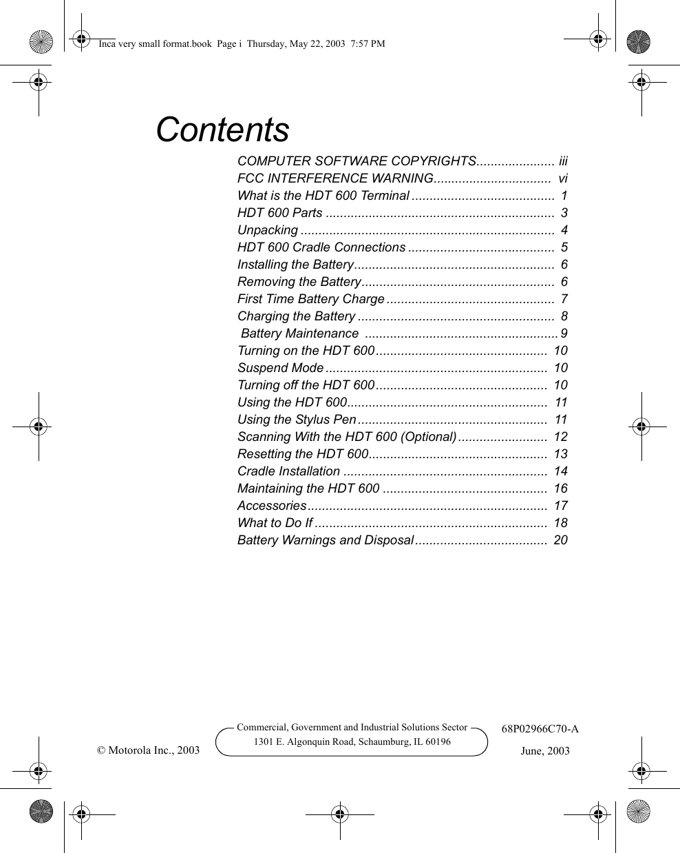 Commercial, Government and Industrial Solutions Sector1301 E. Algonquin Road, Schaumburg, IL 6019668P02966C70-AJune, 2003© Motorola Inc., 2003ContentsCOMPUTER SOFTWARE COPYRIGHTS...................... iiiFCC INTERFERENCE WARNING.................................  viWhat is the HDT 600 Terminal ........................................ 1HDT 600 Parts ................................................................  3Unpacking .......................................................................  4HDT 600 Cradle Connections ......................................... 5Installing the Battery........................................................  6Removing the Battery...................................................... 6First Time Battery Charge ...............................................  7Charging the Battery ....................................................... 8 Battery Maintenance  ...................................................... 9Turning on the HDT 600................................................  10Suspend Mode ..............................................................  10Turning off the HDT 600................................................ 10Using the HDT 600........................................................  11Using the Stylus Pen.....................................................  11Scanning With the HDT 600 (Optional).........................  12Resetting the HDT 600.................................................. 13Cradle Installation ......................................................... 14Maintaining the HDT 600 .............................................. 16Accessories...................................................................  17What to Do If .................................................................  18Battery Warnings and Disposal.....................................  20Inca very small format.book  Page i  Thursday, May 22, 2003  7:57 PM
