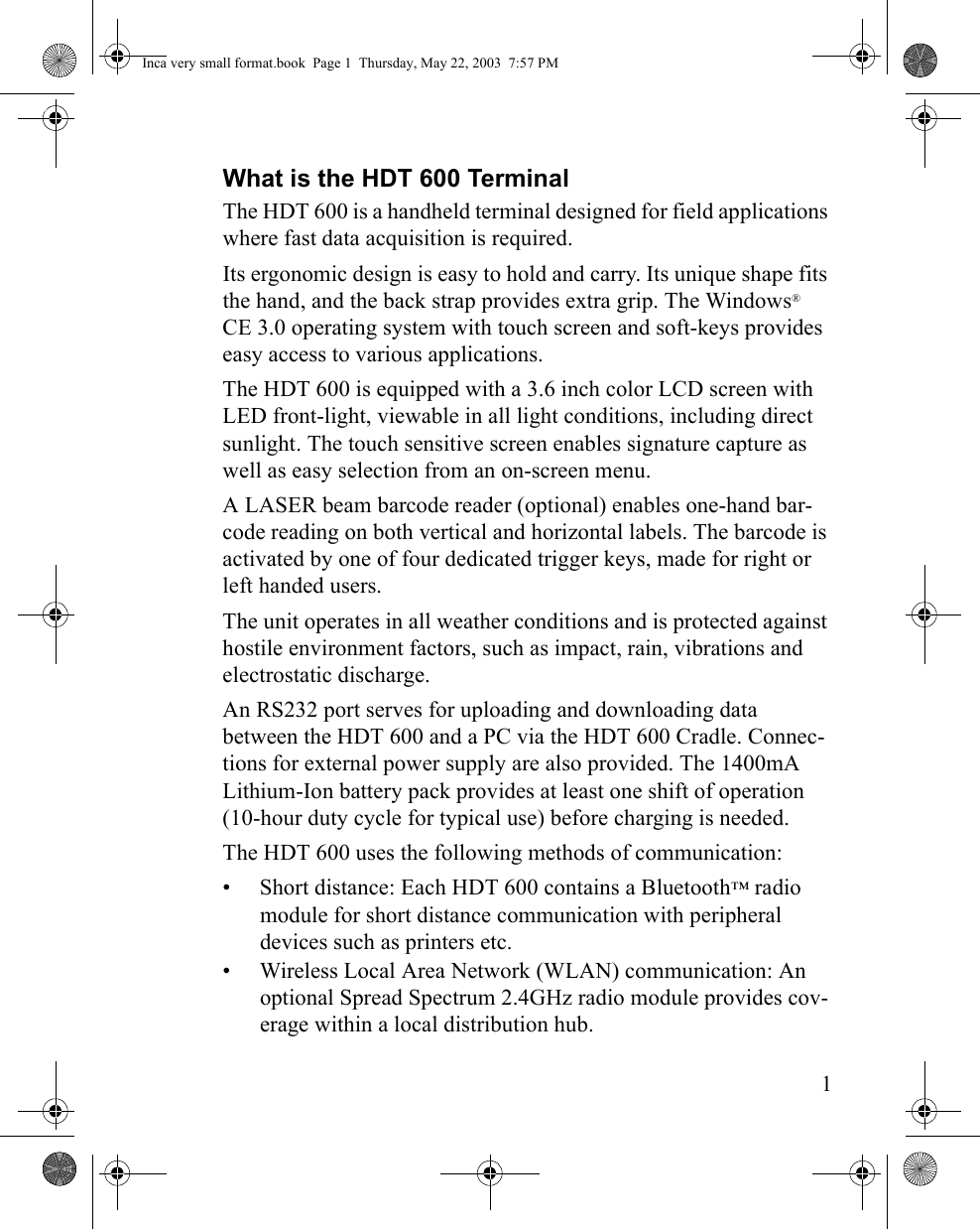 1What is the HDT 600 TerminalThe HDT 600 is a handheld terminal designed for field applications where fast data acquisition is required. Its ergonomic design is easy to hold and carry. Its unique shape fits the hand, and the back strap provides extra grip. The Windows®  CE 3.0 operating system with touch screen and soft-keys provides easy access to various applications. The HDT 600 is equipped with a 3.6 inch color LCD screen with LED front-light, viewable in all light conditions, including direct sunlight. The touch sensitive screen enables signature capture as well as easy selection from an on-screen menu. A LASER beam barcode reader (optional) enables one-hand bar-code reading on both vertical and horizontal labels. The barcode is activated by one of four dedicated trigger keys, made for right or left handed users.The unit operates in all weather conditions and is protected against hostile environment factors, such as impact, rain, vibrations and electrostatic discharge. An RS232 port serves for uploading and downloading data between the HDT 600 and a PC via the HDT 600 Cradle. Connec-tions for external power supply are also provided. The 1400mA Lithium-Ion battery pack provides at least one shift of operation (10-hour duty cycle for typical use) before charging is needed.The HDT 600 uses the following methods of communication:• Short distance: Each HDT 600 contains a Bluetooth™ radio module for short distance communication with peripheral devices such as printers etc.• Wireless Local Area Network (WLAN) communication: An optional Spread Spectrum 2.4GHz radio module provides cov-erage within a local distribution hub.Inca very small format.book  Page 1  Thursday, May 22, 2003  7:57 PM