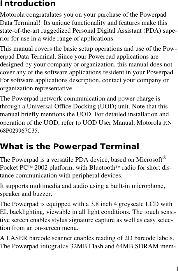 1IntroductionMotorola congratulates you on your purchase of the Powerpad Data Terminal!  Its unique functionality and features make this state-of-the-art ruggedized Personal Digital Assistant (PDA) supe-rior for use in a wide range of applications.This manual covers the basic setup operations and use of the Pow-erpad Data Terminal. Since your Powerpad applications are  designed by your company or organization, this manual does not cover any of the software applications resident in your Powerpad. For software applications description, contact your company or organization representative.The Powerpad network communication and power charge is through a Universal Office Docking (UOD) unit. Note that this manual briefly mentions the UOD. For detailed installation and operation of the UOD, refer to UOD User Manual, Motorola P.N 68P029967C35.What is the Powerpad TerminalThe Powerpad is a versatile PDA device, based on Microsoft® Pocket PCTM 2002 platform, with BluetoothTM radio for short dis-tance communication with peripheral devices.It supports multimedia and audio using a built-in microphone, speaker and buzzer. The Powerpad is equipped with a 3.8 inch 4 greyscale LCD with EL backlighting, viewable in all light conditions. The touch sensi-tive screen enables stylus signature capture as well as easy selec-tion from an on-screen menu. A LASER barcode scanner enables reading of 2D barcode labels. The Powerpad integrates 32MB Flash and 64MB SDRAM mem-