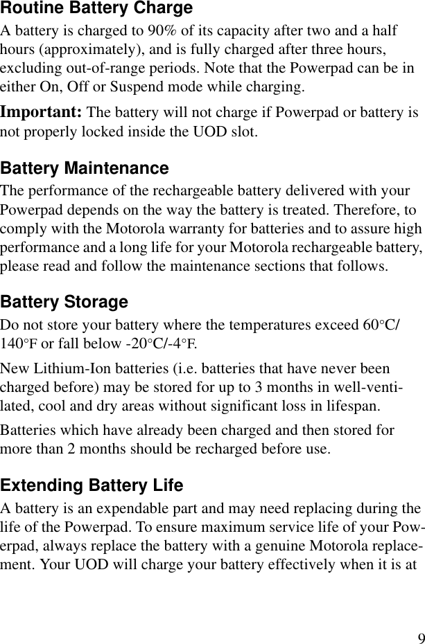 9Routine Battery ChargeA battery is charged to 90% of its capacity after two and a half hours (approximately), and is fully charged after three hours, excluding out-of-range periods. Note that the Powerpad can be in either On, Off or Suspend mode while charging.Important: The battery will not charge if Powerpad or battery is not properly locked inside the UOD slot.Battery MaintenanceThe performance of the rechargeable battery delivered with your Powerpad depends on the way the battery is treated. Therefore, to comply with the Motorola warranty for batteries and to assure high performance and a long life for your Motorola rechargeable battery, please read and follow the maintenance sections that follows.Battery StorageDo not store your battery where the temperatures exceed 60°C/140°F or fall below -20°C/-4°F.New Lithium-Ion batteries (i.e. batteries that have never been charged before) may be stored for up to 3 months in well-venti-lated, cool and dry areas without significant loss in lifespan.Batteries which have already been charged and then stored for more than 2 months should be recharged before use.Extending Battery LifeA battery is an expendable part and may need replacing during the life of the Powerpad. To ensure maximum service life of your Pow-erpad, always replace the battery with a genuine Motorola replace-ment. Your UOD will charge your battery effectively when it is at 