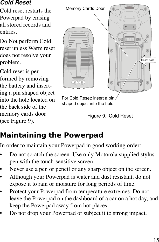 15Cold ResetCold reset restarts the Powerpad by erasing all stored records and entries.Do Not perform Cold reset unless Warm reset does not resolve your problem. Cold reset is per-formed by removing the battery and insert-ing a pin shaped object into the hole located on the back side of the memory cards door (see Figure 9).Maintaining the Powerpad In order to maintain your Powerpad in good working order:• Do not scratch the screen. Use only Motorola supplied stylus pen with the touch-sensitive screen.• Never use a pen or pencil or any sharp object on the screen.• Although your Powerpad is water and dust resistant, do not expose it to rain or moisture for long periods of time.• Protect your Powerpad from temperature extremes. Do not leave the Powerpad on the dashboard of a car on a hot day, and keep the Powerpad away from hot places.• Do not drop your Powerpad or subject it to strong impact. Memory Cards DoorFor Cold Reset: insert a pin shaped object into the hole Figure 9. Cold ResetReset hole