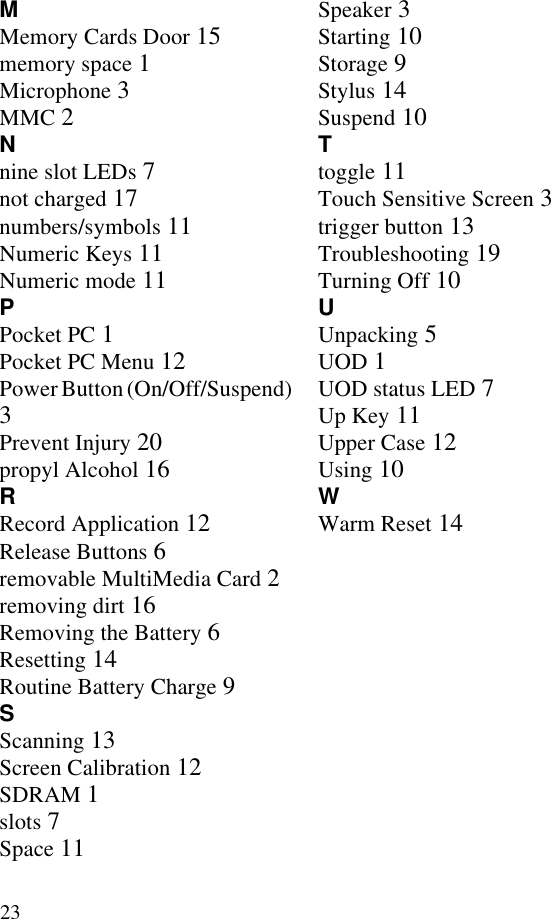 23MMemory Cards Door 15memory space 1Microphone 3MMC 2Nnine slot LEDs 7not charged 17numbers/symbols 11Numeric Keys 11Numeric mode 11PPocket PC 1Pocket PC Menu 12Power Button (On/Off/Suspend) 3Prevent Injury 20propyl Alcohol 16RRecord Application 12Release Buttons 6removable MultiMedia Card 2removing dirt 16Removing the Battery 6Resetting 14Routine Battery Charge 9SScanning 13Screen Calibration 12SDRAM 1slots 7Space 11Speaker 3Starting 10Storage 9Stylus 14Suspend 10Ttoggle 11Touch Sensitive Screen 3trigger button 13Troubleshooting 19Turning Off 10UUnpacking 5UOD 1UOD status LED 7Up Key 11Upper Case 12Using 10WWarm Reset 14