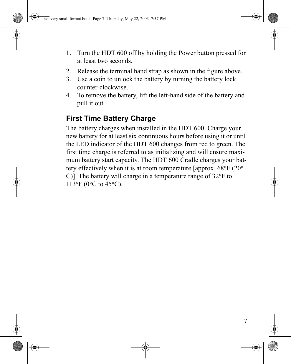 71. Turn the HDT 600 off by holding the Power button pressed for at least two seconds.2. Release the terminal hand strap as shown in the figure above.3. Use a coin to unlock the battery by turning the battery lock counter-clockwise.4. To remove the battery, lift the left-hand side of the battery and pull it out.First Time Battery ChargeThe battery charges when installed in the HDT 600. Charge your new battery for at least six continuous hours before using it or until the LED indicator of the HDT 600 changes from red to green. The first time charge is referred to as initializing and will ensure maxi-mum battery start capacity. The HDT 600 Cradle charges your bat-tery effectively when it is at room temperature [approx. 68°F (20° C)]. The battery will charge in a temperature range of 32°F to 113°F (0°C to 45°C). Inca very small format.book  Page 7  Thursday, May 22, 2003  7:57 PM