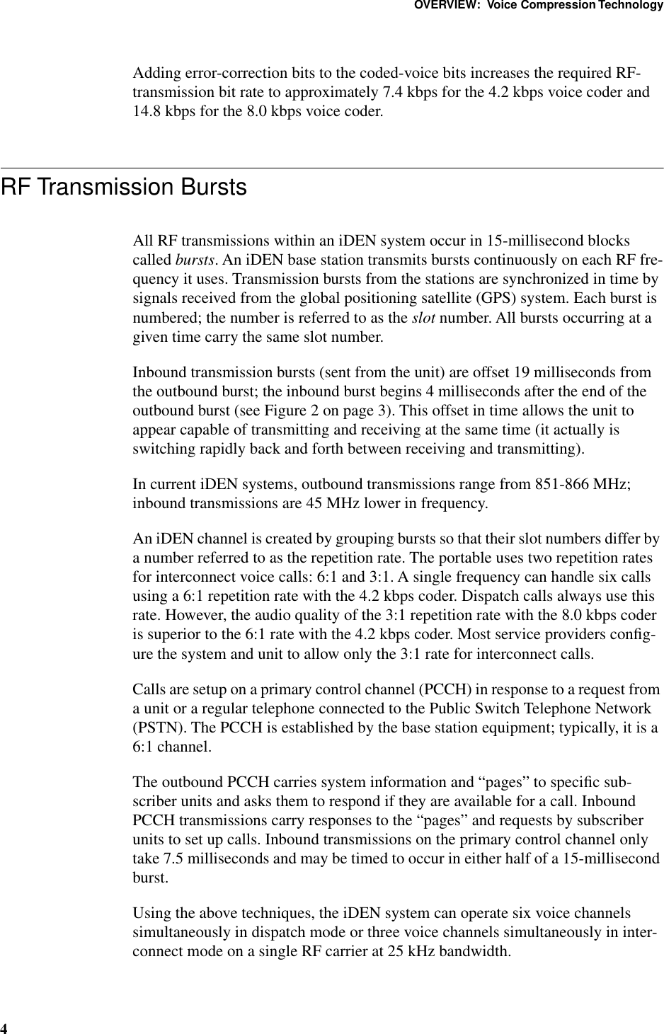  OVERVIEW:  Voice Compression Technology 4 Adding error-correction bits to the coded-voice bits increases the required RF-transmission bit rate to approximately 7.4 kbps for the 4.2 kbps voice coder and 14.8 kbps for the 8.0 kbps voice coder. RF Transmission Bursts All RF transmissions within an iDEN system occur in 15-millisecond blocks called  bursts . An iDEN base station transmits bursts continuously on each RF fre-quency it uses. Transmission bursts from the stations are synchronized in time by signals received from the global positioning satellite (GPS) system. Each burst is numbered; the number is referred to as the  slot  number. All bursts occurring at a given time carry the same slot number.Inbound transmission bursts (sent from the unit) are offset 19 milliseconds from the outbound burst; the inbound burst begins 4 milliseconds after the end of the outbound burst (see Figure 2 on page 3). This offset in time allows the unit to appear capable of transmitting and receiving at the same time (it actually is switching rapidly back and forth between receiving and transmitting).In current iDEN systems, outbound transmissions range from 851-866 MHz; inbound transmissions are 45 MHz lower in frequency.An iDEN channel is created by grouping bursts so that their slot numbers differ by a number referred to as the repetition rate. The portable uses two repetition rates for interconnect voice calls: 6:1 and 3:1. A single frequency can handle six calls using a 6:1 repetition rate with the 4.2 kbps coder. Dispatch calls always use this rate. However, the audio quality of the 3:1 repetition rate with the 8.0 kbps coder is superior to the 6:1 rate with the 4.2 kbps coder. Most service providers conﬁg-ure the system and unit to allow only the 3:1 rate for interconnect calls.Calls are setup on a primary control channel (PCCH) in response to a request from a unit or a regular telephone connected to the Public Switch Telephone Network (PSTN). The PCCH is established by the base station equipment; typically, it is a 6:1 channel.The outbound PCCH carries system information and “pages” to speciﬁc sub-scriber units and asks them to respond if they are available for a call. Inbound PCCH transmissions carry responses to the “pages” and requests by subscriber units to set up calls. Inbound transmissions on the primary control channel only take 7.5 milliseconds and may be timed to occur in either half of a 15-millisecond burst. Using the above techniques, the iDEN system can operate six voice channels simultaneously in dispatch mode or three voice channels simultaneously in inter-connect mode on a single RF carrier at 25 kHz bandwidth.