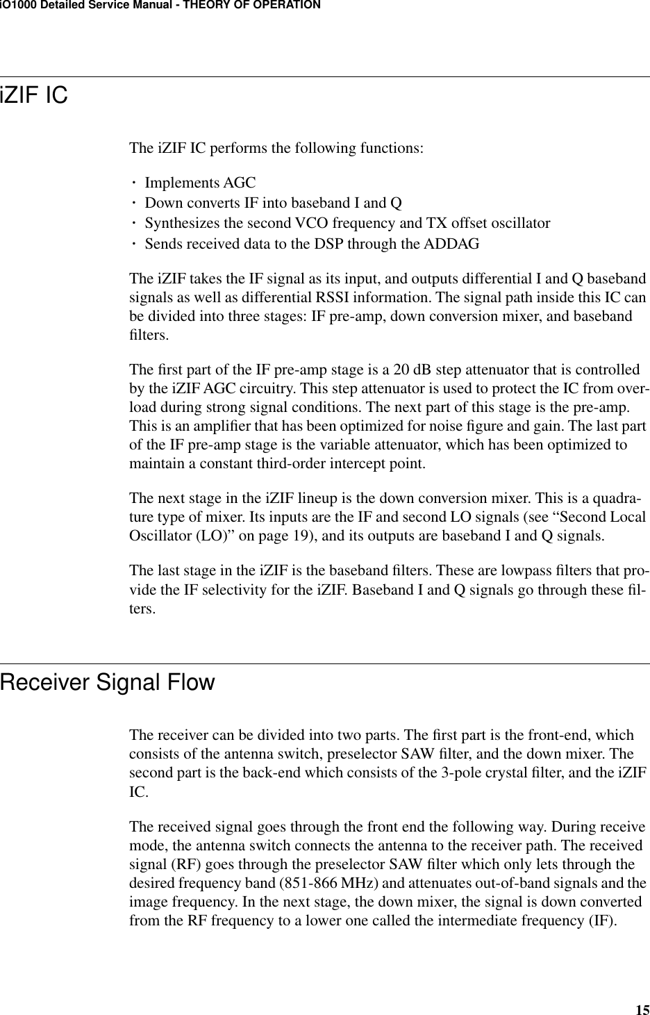 15iO1000 Detailed Service Manual - THEORY OF OPERATIONiZIF ICThe iZIF IC performs the following functions:¥Implements AGC¥Down converts IF into baseband I and Q¥Synthesizes the second VCO frequency and TX offset oscillator¥Sends received data to the DSP through the ADDAGThe iZIF takes the IF signal as its input, and outputs differential I and Q baseband signals as well as differential RSSI information. The signal path inside this IC can be divided into three stages: IF pre-amp, down conversion mixer, and baseband ﬁlters.The ﬁrst part of the IF pre-amp stage is a 20 dB step attenuator that is controlled by the iZIF AGC circuitry. This step attenuator is used to protect the IC from over-load during strong signal conditions. The next part of this stage is the pre-amp. This is an ampliﬁer that has been optimized for noise ﬁgure and gain. The last part of the IF pre-amp stage is the variable attenuator, which has been optimized to maintain a constant third-order intercept point.The next stage in the iZIF lineup is the down conversion mixer. This is a quadra-ture type of mixer. Its inputs are the IF and second LO signals (see “Second Local Oscillator (LO)” on page 19), and its outputs are baseband I and Q signals. The last stage in the iZIF is the baseband ﬁlters. These are lowpass ﬁlters that pro-vide the IF selectivity for the iZIF. Baseband I and Q signals go through these ﬁl-ters.Receiver Signal FlowThe receiver can be divided into two parts. The ﬁrst part is the front-end, which consists of the antenna switch, preselector SAW ﬁlter, and the down mixer. The second part is the back-end which consists of the 3-pole crystal ﬁlter, and the iZIF IC.The received signal goes through the front end the following way. During receive mode, the antenna switch connects the antenna to the receiver path. The received signal (RF) goes through the preselector SAW ﬁlter which only lets through the desired frequency band (851-866 MHz) and attenuates out-of-band signals and the image frequency. In the next stage, the down mixer, the signal is down converted from the RF frequency to a lower one called the intermediate frequency (IF).