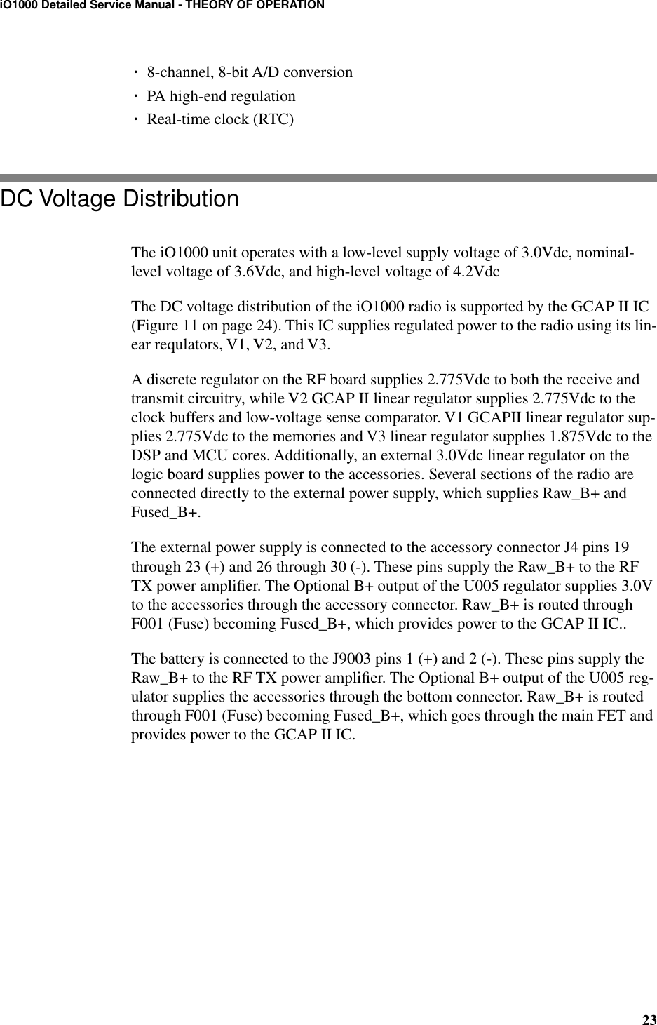 23iO1000 Detailed Service Manual - THEORY OF OPERATION¥8-channel, 8-bit A/D conversion¥PA high-end regulation¥Real-time clock (RTC)DC Voltage DistributionThe iO1000 unit operates with a low-level supply voltage of 3.0Vdc, nominal-level voltage of 3.6Vdc, and high-level voltage of 4.2VdcThe DC voltage distribution of the iO1000 radio is supported by the GCAP II IC (Figure 11 on page 24). This IC supplies regulated power to the radio using its lin-ear requlators, V1, V2, and V3.A discrete regulator on the RF board supplies 2.775Vdc to both the receive and transmit circuitry, while V2 GCAP II linear regulator supplies 2.775Vdc to the clock buffers and low-voltage sense comparator. V1 GCAPII linear regulator sup-plies 2.775Vdc to the memories and V3 linear regulator supplies 1.875Vdc to the DSP and MCU cores. Additionally, an external 3.0Vdc linear regulator on the logic board supplies power to the accessories. Several sections of the radio are connected directly to the external power supply, which supplies Raw_B+ and Fused_B+.The external power supply is connected to the accessory connector J4 pins 19 through 23 (+) and 26 through 30 (-). These pins supply the Raw_B+ to the RF TX power ampliﬁer. The Optional B+ output of the U005 regulator supplies 3.0V to the accessories through the accessory connector. Raw_B+ is routed through F001 (Fuse) becoming Fused_B+, which provides power to the GCAP II IC..The battery is connected to the J9003 pins 1 (+) and 2 (-). These pins supply the Raw_B+ to the RF TX power ampliﬁer. The Optional B+ output of the U005 reg-ulator supplies the accessories through the bottom connector. Raw_B+ is routed through F001 (Fuse) becoming Fused_B+, which goes through the main FET and provides power to the GCAP II IC. 
