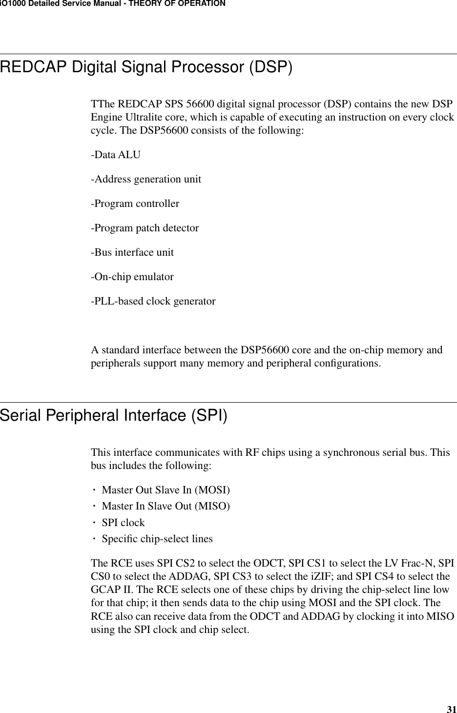 31iO1000 Detailed Service Manual - THEORY OF OPERATIONREDCAP Digital Signal Processor (DSP)TThe REDCAP SPS 56600 digital signal processor (DSP) contains the new DSP Engine Ultralite core, which is capable of executing an instruction on every clock cycle. The DSP56600 consists of the following:-Data ALU-Address generation unit-Program controller-Program patch detector-Bus interface unit-On-chip emulator-PLL-based clock generatorA standard interface between the DSP56600 core and the on-chip memory and peripherals support many memory and peripheral conﬁgurations.Serial Peripheral Interface (SPI)This interface communicates with RF chips using a synchronous serial bus. This bus includes the following:¥Master Out Slave In (MOSI)¥Master In Slave Out (MISO)¥SPI clock¥Speciﬁc chip-select linesThe RCE uses SPI CS2 to select the ODCT, SPI CS1 to select the LV Frac-N, SPI CS0 to select the ADDAG, SPI CS3 to select the iZIF; and SPI CS4 to select the GCAP II. The RCE selects one of these chips by driving the chip-select line low for that chip; it then sends data to the chip using MOSI and the SPI clock. The RCE also can receive data from the ODCT and ADDAG by clocking it into MISO using the SPI clock and chip select.