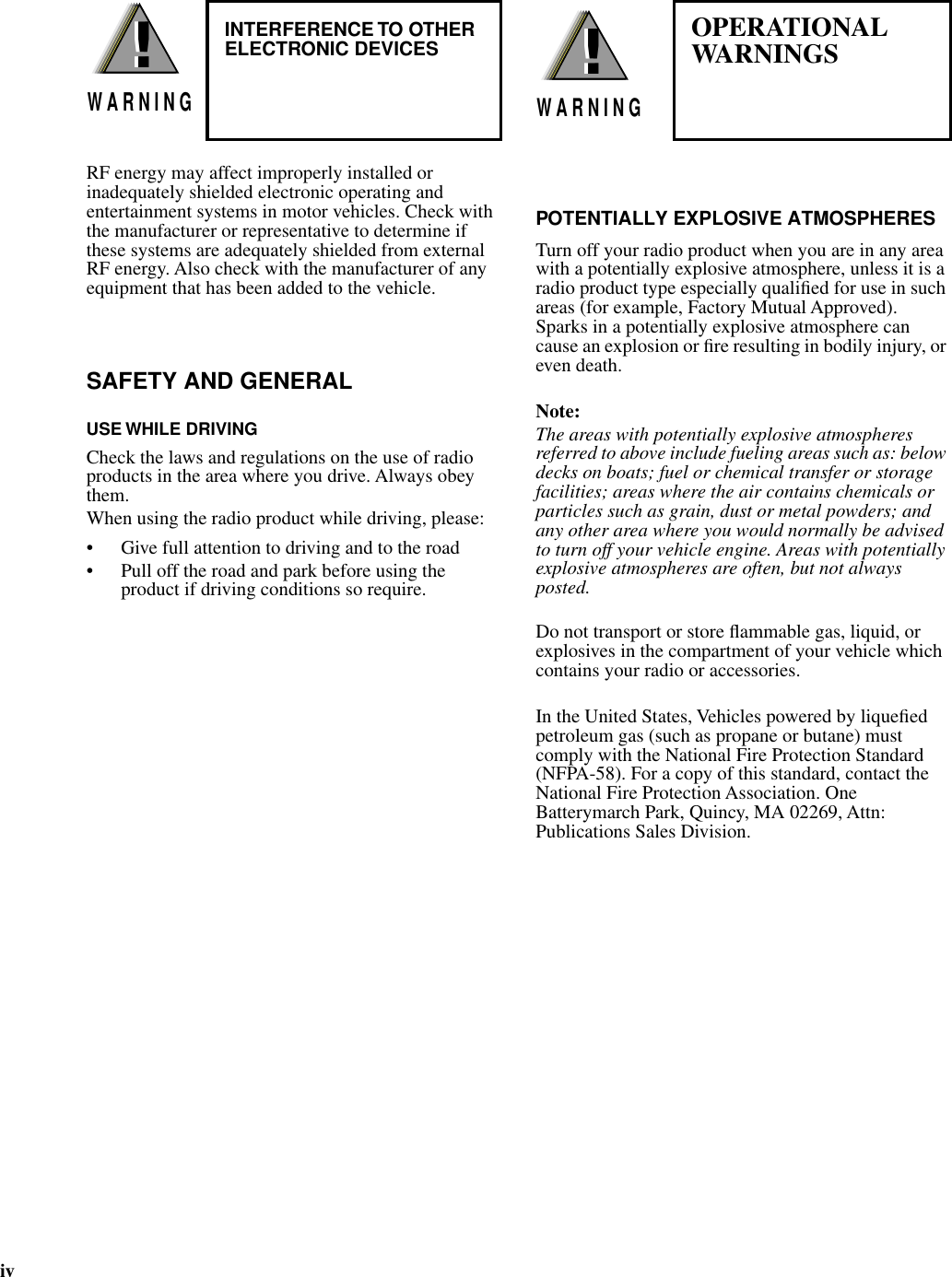  iv RF energy may affect improperly installed or inadequately shielded electronic operating and entertainment systems in motor vehicles. Check with the manufacturer or representative to determine if these systems are adequately shielded from external RF energy. Also check with the manufacturer of any equipment that has been added to the vehicle. SAFETY AND GENERAL USE WHILE DRIVING Check the laws and regulations on the use of radio products in the area where you drive. Always obey them.When using the radio product while driving, please:• Give full attention to driving and to the road• Pull off the road and park before using the product if driving conditions so require.                                              POTENTIALLY EXPLOSIVE ATMOSPHERES Turn off your radio product when you are in any area with a potentially explosive atmosphere, unless it is a radio product type especially qualiﬁed for use in such areas (for example, Factory Mutual Approved). Sparks in a potentially explosive atmosphere can cause an explosion or ﬁre resulting in bodily injury, or even death. Note: The areas with potentially explosive atmospheres referred to above include fueling areas such as: below decks on boats; fuel or chemical transfer or storage facilities; areas where the air contains chemicals or particles such as grain, dust or metal powders; and any other area where you would normally be advised to turn off your vehicle engine. Areas with potentially explosive atmospheres are often, but not always posted. Do not transport or store ﬂammable gas, liquid, or explosives in the compartment of your vehicle which contains your radio or accessories.In the United States, Vehicles powered by liqueﬁed petroleum gas (such as propane or butane) must comply with the National Fire Protection Standard (NFPA-58). For a copy of this standard, contact the National Fire Protection Association. One Batterymarch Park, Quincy, MA 02269, Attn: Publications Sales Division.!W A R N I N G!     !W A R N I N G!OPERATIONALWARNINGS    INTERFERENCE TO OTHERELECTRONIC DEVICES     