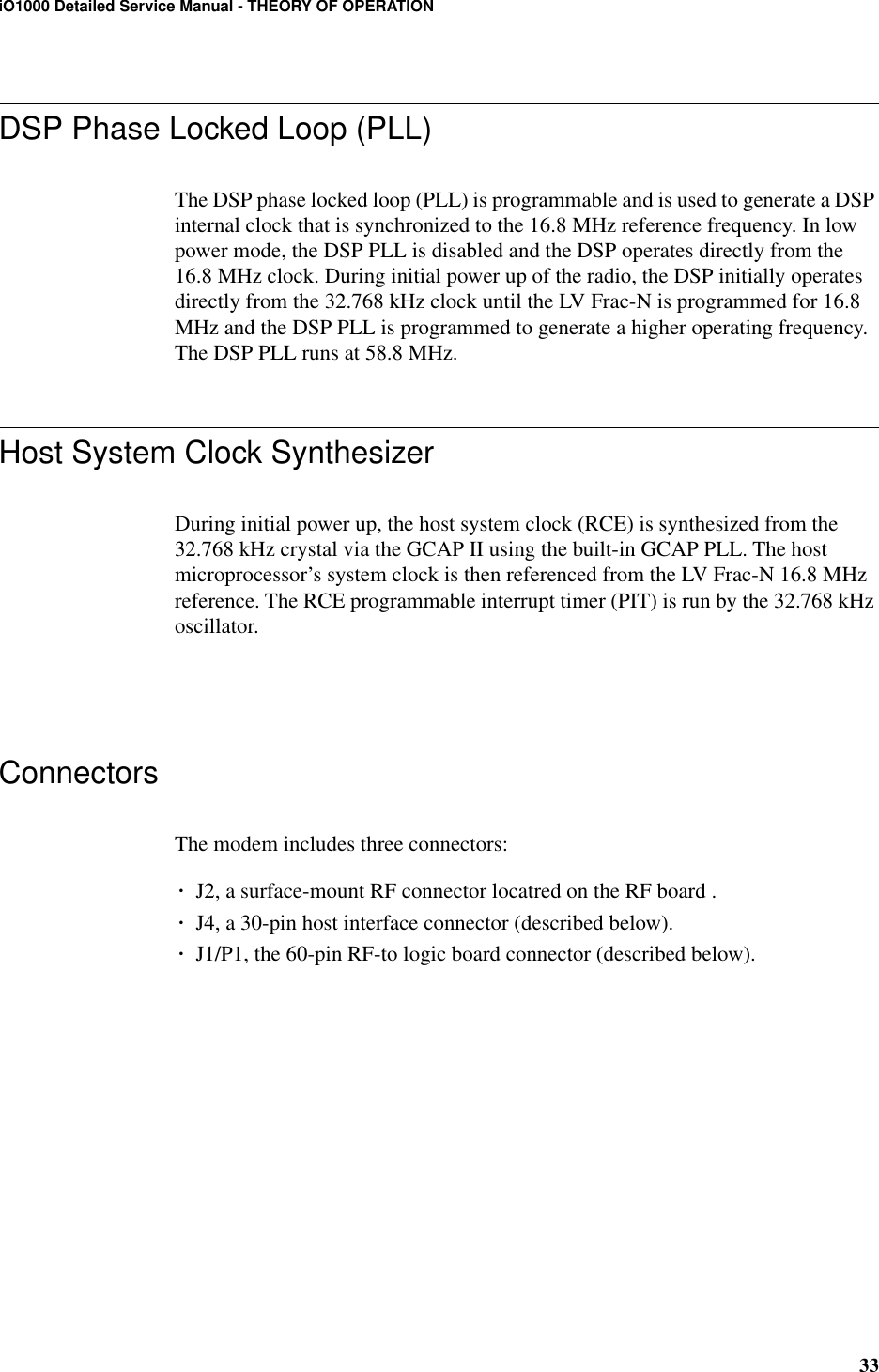 33iO1000 Detailed Service Manual - THEORY OF OPERATIONDSP Phase Locked Loop (PLL)The DSP phase locked loop (PLL) is programmable and is used to generate a DSP internal clock that is synchronized to the 16.8 MHz reference frequency. In low power mode, the DSP PLL is disabled and the DSP operates directly from the 16.8 MHz clock. During initial power up of the radio, the DSP initially operates directly from the 32.768 kHz clock until the LV Frac-N is programmed for 16.8 MHz and the DSP PLL is programmed to generate a higher operating frequency. The DSP PLL runs at 58.8 MHz.Host System Clock SynthesizerDuring initial power up, the host system clock (RCE) is synthesized from the 32.768 kHz crystal via the GCAP II using the built-in GCAP PLL. The host microprocessor’s system clock is then referenced from the LV Frac-N 16.8 MHz reference. The RCE programmable interrupt timer (PIT) is run by the 32.768 kHz oscillator.ConnectorsThe modem includes three connectors:¥J2, a surface-mount RF connector locatred on the RF board .¥J4, a 30-pin host interface connector (described below).¥J1/P1, the 60-pin RF-to logic board connector (described below).