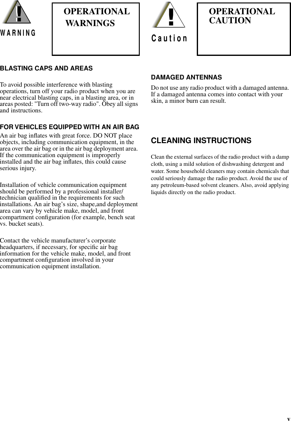  v  BLASTING CAPS AND AREAS To avoid possible interference with blasting operations, turn off your radio product when you are near electrical blasting caps, in a blasting area, or in areas posted: &quot;Turn off two-way radio&quot;. Obey all signs and instructions. FOR VEHICLES EQUIPPED WITH AN AIR BAG An air bag inﬂates with great force. DO NOT place objects, including communication equipment, in the area over the air bag or in the air bag deployment area. If the communication equipment is improperly installed and the air bag inﬂates, this could cause serious injury.Installation of vehicle communication equipment should be performed by a professional installer/technician qualiﬁed in the requirements for such installations. An air bag’s size, shape,and deployment area can vary by vehicle make, model, and front compartment conﬁguration (for example, bench seat vs. bucket seats).Contact the vehicle manufacturer’s corporate headquarters, if necessary, for speciﬁc air bag information for the vehicle make, model, and front compartment conﬁguration involved in your communication equipment installation.                                           DAMAGED ANTENNAS Do not use any radio product with a damaged antenna. If a damaged antenna comes into contact with your skin, a minor burn can result. CLEANING INSTRUCTIONS Clean the external surfaces of the radio product with a damp cloth, using a mild solution of dishwashing detergent and water. Some household cleaners may contain chemicals that could seriously damage the radio product. Avoid the use of any petroleum-based solvent cleaners. Also, avoid applying liquids directly on the radio product.!W A R N I N G!!C a u t i o n OPERATIONAL   WARNINGS    OPERATIONALCAUTION