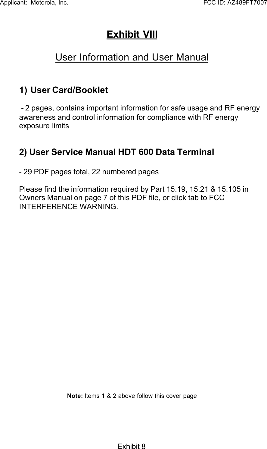   Applicant:  Motorola, Inc.                                                      FCC ID: AZ489FT7007Exhibit 8Exhibit VIIIUser Information and User Manual1) User Card/Booklet - 2 pages, contains important information for safe usage and RF energyawareness and control information for compliance with RF energyexposure limits2) User Service Manual HDT 600 Data Terminal- 29 PDF pages total, 22 numbered pagesPlease find the information required by Part 15.19, 15.21 &amp; 15.105 inOwners Manual on page 7 of this PDF file, or click tab to FCCINTERFERENCE WARNING.Note: Items 1 &amp; 2 above follow this cover page
