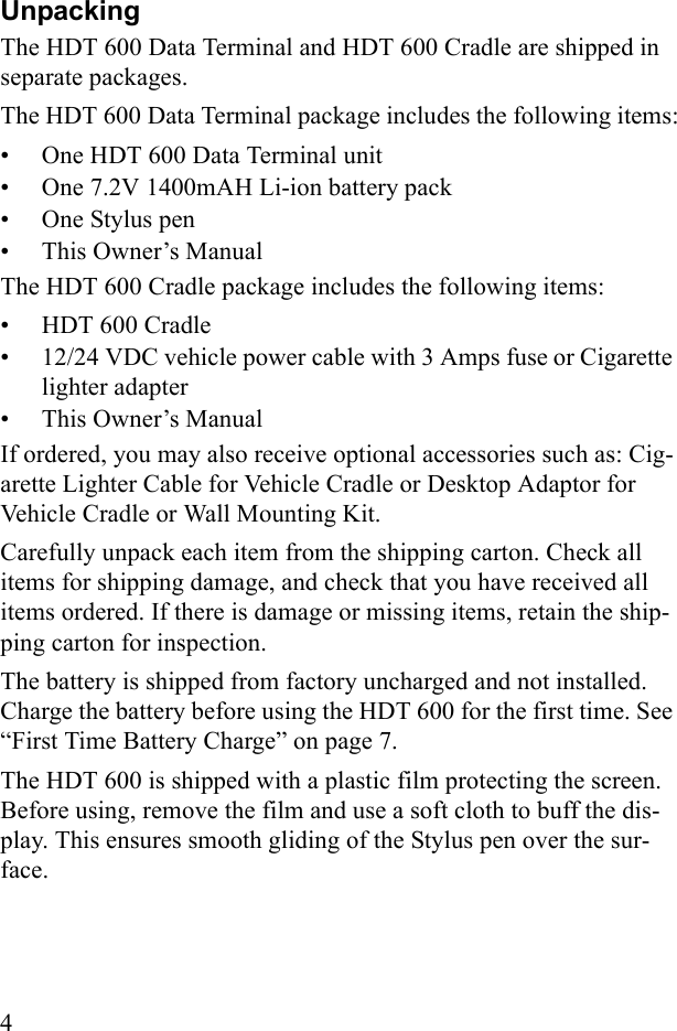 4UnpackingThe HDT 600 Data Terminal and HDT 600 Cradle are shipped in separate packages. The HDT 600 Data Terminal package includes the following items:• One HDT 600 Data Terminal unit• One 7.2V 1400mAH Li-ion battery pack• One Stylus pen• This Owner’s ManualThe HDT 600 Cradle package includes the following items:• HDT 600 Cradle• 12/24 VDC vehicle power cable with 3 Amps fuse or Cigarette lighter adapter• This Owner’s ManualIf ordered, you may also receive optional accessories such as: Cig-arette Lighter Cable for Vehicle Cradle or Desktop Adaptor for Vehicle Cradle or Wall Mounting Kit.Carefully unpack each item from the shipping carton. Check all items for shipping damage, and check that you have received all items ordered. If there is damage or missing items, retain the ship-ping carton for inspection.The battery is shipped from factory uncharged and not installed. Charge the battery before using the HDT 600 for the first time. See “First Time Battery Charge” on page 7.The HDT 600 is shipped with a plastic film protecting the screen. Before using, remove the film and use a soft cloth to buff the dis-play. This ensures smooth gliding of the Stylus pen over the sur-face.