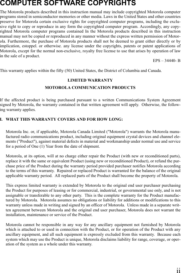 iiCOMPUTER SOFTWARE COPYRIGHTSThe Motorola products described in this instruction manual may include copyrighted Motorola computerprograms stored in semiconductor memories or other media. Laws in the United States and other countriespreserve for Motorola certain exclusive rights for copyrighted computer programs, including the exclu-sive right to copy or reproduce in any form the copyrighted computer program. Accordingly, any copy-righted Motorola computer programs contained In the Motorola products described in this instructionmanual may not be copied or reproduced in any manner without the express written permission of Motor-ola. Furthermore, the purchase of Motorola products shall not be deemed to grant either directly or byimplication, estoppel. or otherwise. any license under the copyrights, patents or patent applications ofMotorola, except for the normal non-exclusive, royalty free license to use that arises by operation of lawin the sale of a product.EPS – 34440- BThis warranty applies within the fifty (50) United States, the District of Columbia and Canada.LIMITED WARRANTYMOTOROLA COMMUNICATION PRODUCTSIf the affected product is being purchased pursuant to a written Communications System Agreementsigned by Motorola, the warranty contained in that written agreement will apply.  Otherwise, the follow-ing warranty applies.I. WHAT THIS WARRANTY COVERS AND FOR HOW LONG:Motorola Inc. or, if applicable, Motorola Canada Limited (&quot;Motorola&quot;) warrants the Motorola manu-factured radio communications product, including original equipment crystal devices and channel ele-ments (&quot;Product&quot;), against material defects in material and workmanship under normal use and servicefor a period of One (1) Year from the date of shipment.Motorola, at its option, will at no charge either repair the Product (with new or reconditioned parts),replace it with the same or equivalent Product (using new or reconditioned Product), or refund the pur-chase price of the Product during the warranty period provided purchaser notifies Motorola accordingto the terms of this warranty.  Repaired or replaced Product is warranted for the balance of the originalapplicable warranty period.  All replaced parts of the Product shall become the property of Motorola.This express limited warranty is extended by Motorola to the original end user purchaser purchasingthe Product for purposes of leasing or for commercial, industrial, or governmental use only, and is notassignable or transferable to any other party.  This is the complete warranty for the Product manufac-tured by Motorola.  Motorola assumes no obligations or liability for additions or modifications to thiswarranty unless made in writing and signed by an officer of Motorola.  Unless made in a separate writ-ten agreement between Motorola and the original end user purchaser, Motorola does not warrant theinstallation, maintenance or service of the Product.Motorola cannot be responsible in any way for any ancillary equipment not furnished by Motorolawhich is attached to or used in connection with the Product, or for operation of the Product with anyancillary equipment, and all such equipment is expressly excluded from this warranty.  Because eachsystem which may use the Product is unique, Motorola disclaims liability for range, coverage, or oper-ation of the system as a whole under this warranty.