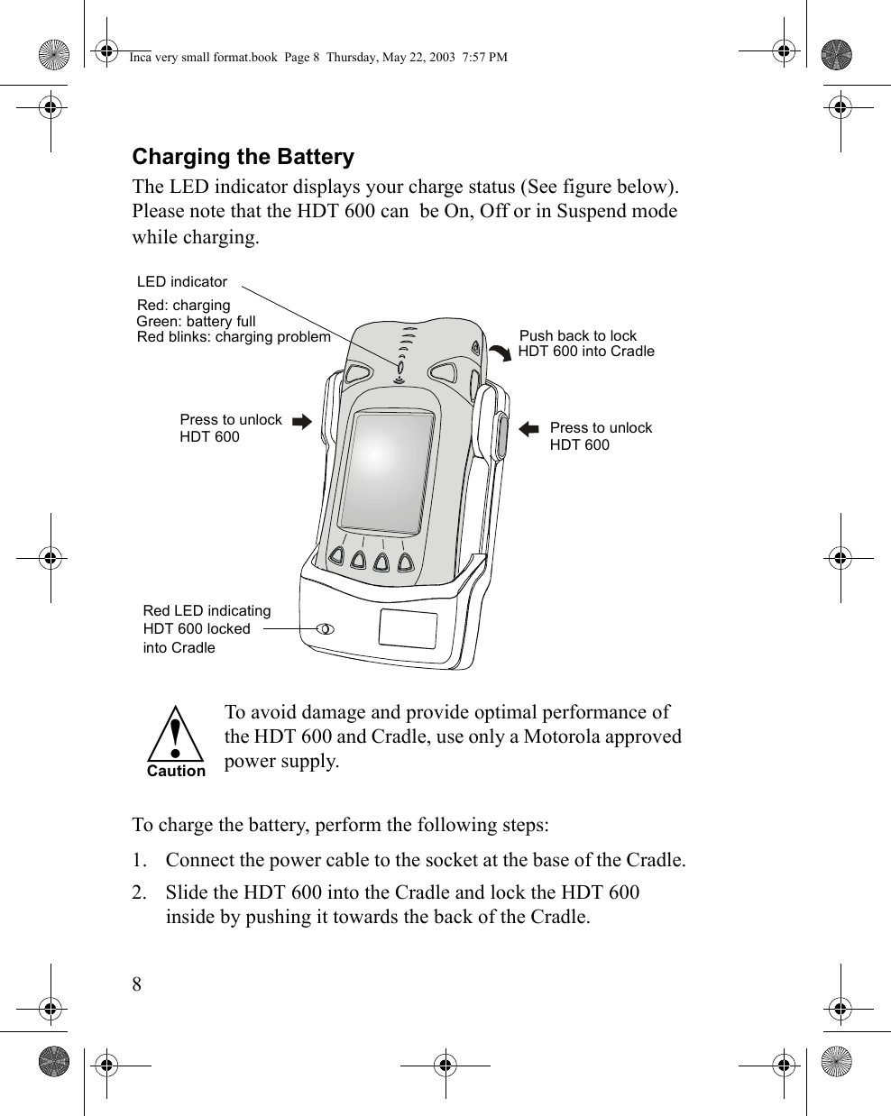 8Charging the BatteryThe LED indicator displays your charge status (See figure below). Please note that the HDT 600 can  be On, Off or in Suspend mode while charging. To avoid damage and provide optimal performance of the HDT 600 and Cradle, use only a Motorola approved power supply.To charge the battery, perform the following steps:1. Connect the power cable to the socket at the base of the Cradle.2. Slide the HDT 600 into the Cradle and lock the HDT 600 inside by pushing it towards the back of the Cradle.Press to unlock Red LED indicating HDT 600 lockedPush back to lock HDT 600 into Cradle     into CradlePress to unlockRed: charging Green: battery full  Red blinks: charging problem   LED indicator HDT 600    HDT 600  !CautionInca very small format.book  Page 8  Thursday, May 22, 2003  7:57 PM