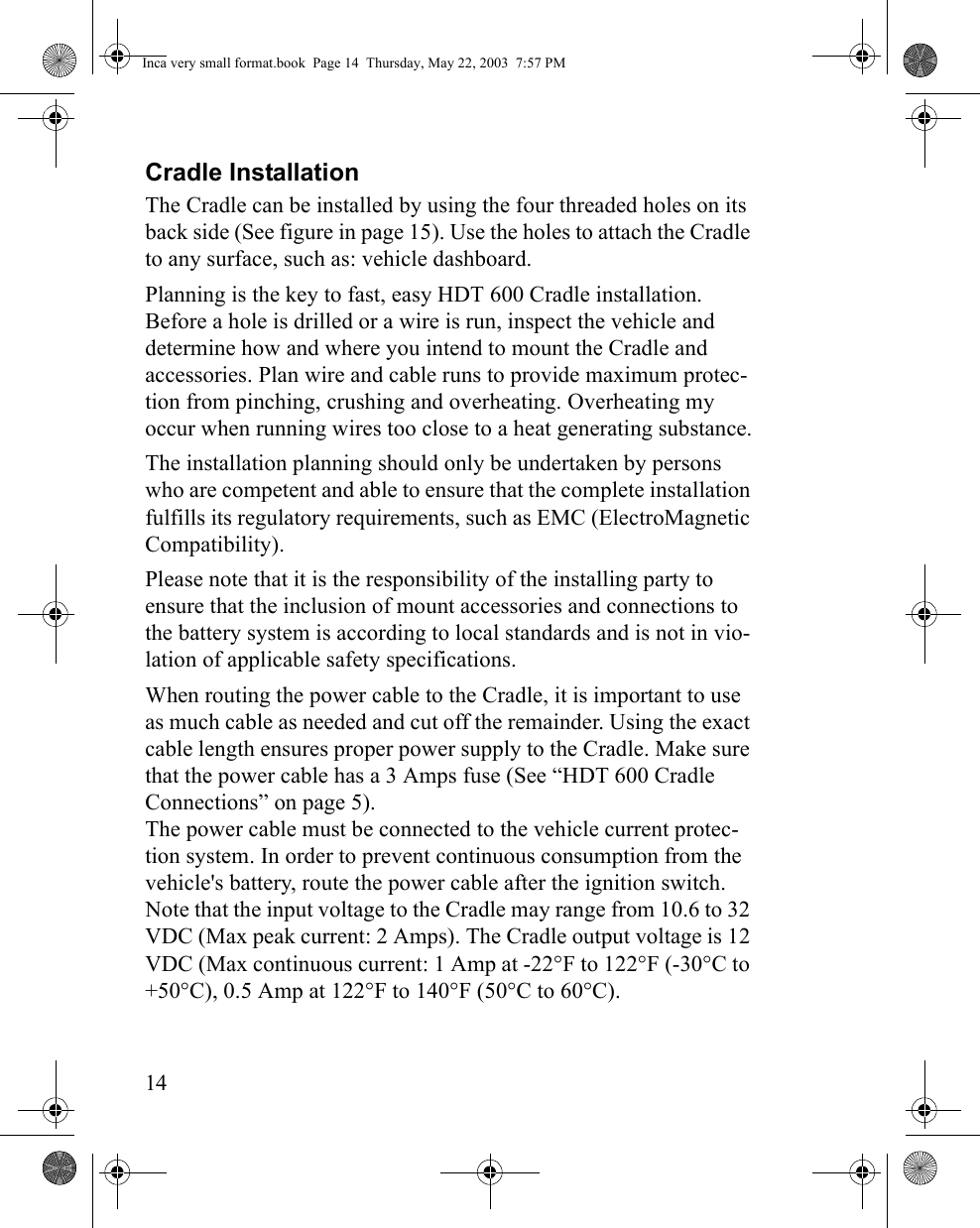 14Cradle InstallationThe Cradle can be installed by using the four threaded holes on its back side (See figure in page 15). Use the holes to attach the Cradle to any surface, such as: vehicle dashboard. Planning is the key to fast, easy HDT 600 Cradle installation. Before a hole is drilled or a wire is run, inspect the vehicle and determine how and where you intend to mount the Cradle and accessories. Plan wire and cable runs to provide maximum protec-tion from pinching, crushing and overheating. Overheating my occur when running wires too close to a heat generating substance.The installation planning should only be undertaken by persons who are competent and able to ensure that the complete installation fulfills its regulatory requirements, such as EMC (ElectroMagnetic Compatibility).Please note that it is the responsibility of the installing party to ensure that the inclusion of mount accessories and connections to the battery system is according to local standards and is not in vio-lation of applicable safety specifications. When routing the power cable to the Cradle, it is important to use as much cable as needed and cut off the remainder. Using the exact cable length ensures proper power supply to the Cradle. Make sure that the power cable has a 3 Amps fuse (See “HDT 600 Cradle Connections” on page 5). The power cable must be connected to the vehicle current protec-tion system. In order to prevent continuous consumption from the vehicle&apos;s battery, route the power cable after the ignition switch. Note that the input voltage to the Cradle may range from 10.6 to 32 VDC (Max peak current: 2 Amps). The Cradle output voltage is 12 VDC (Max continuous current: 1 Amp at -22°F to 122°F (-30°C to +50°C), 0.5 Amp at 122°F to 140°F (50°C to 60°C).Inca very small format.book  Page 14  Thursday, May 22, 2003  7:57 PM