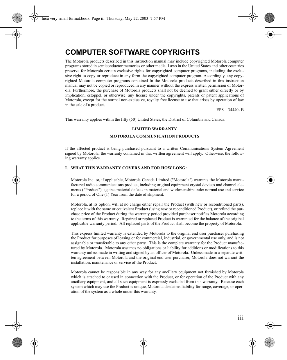 iiiCOMPUTER SOFTWARE COPYRIGHTSThe Motorola products described in this instruction manual may include copyrighted Motorola computerprograms stored in semiconductor memories or other media. Laws in the United States and other countriespreserve for Motorola certain exclusive rights for copyrighted computer programs, including the exclu-sive right to copy or reproduce in any form the copyrighted computer program. Accordingly, any copy-righted Motorola computer programs contained In the Motorola products described in this instructionmanual may not be copied or reproduced in any manner without the express written permission of Motor-ola. Furthermore, the purchase of Motorola products shall not be deemed to grant either directly or byimplication, estoppel. or otherwise. any license under the copyrights, patents or patent applications ofMotorola, except for the normal non-exclusive, royalty free license to use that arises by operation of lawin the sale of a product.EPS – 34440- BThis warranty applies within the fifty (50) United States, the District of Columbia and Canada.LIMITED WARRANTYMOTOROLA COMMUNICATION PRODUCTSIf the affected product is being purchased pursuant to a written Communications System Agreementsigned by Motorola, the warranty contained in that written agreement will apply.  Otherwise, the follow-ing warranty applies.I. WHAT THIS WARRANTY COVERS AND FOR HOW LONG:Motorola Inc. or, if applicable, Motorola Canada Limited (&quot;Motorola&quot;) warrants the Motorola manu-factured radio communications product, including original equipment crystal devices and channel ele-ments (&quot;Product&quot;), against material defects in material and workmanship under normal use and servicefor a period of One (1) Year from the date of shipment.Motorola, at its option, will at no charge either repair the Product (with new or reconditioned parts),replace it with the same or equivalent Product (using new or reconditioned Product), or refund the pur-chase price of the Product during the warranty period provided purchaser notifies Motorola accordingto the terms of this warranty.  Repaired or replaced Product is warranted for the balance of the originalapplicable warranty period.  All replaced parts of the Product shall become the property of Motorola.This express limited warranty is extended by Motorola to the original end user purchaser purchasingthe Product for purposes of leasing or for commercial, industrial, or governmental use only, and is notassignable or transferable to any other party.  This is the complete warranty for the Product manufac-tured by Motorola.  Motorola assumes no obligations or liability for additions or modifications to thiswarranty unless made in writing and signed by an officer of Motorola.  Unless made in a separate writ-ten agreement between Motorola and the original end user purchaser, Motorola does not warrant theinstallation, maintenance or service of the Product.Motorola cannot be responsible in any way for any ancillary equipment not furnished by Motorolawhich is attached to or used in connection with the Product, or for operation of the Product with anyancillary equipment, and all such equipment is expressly excluded from this warranty.  Because eachsystem which may use the Product is unique, Motorola disclaims liability for range, coverage, or oper-ation of the system as a whole under this warranty.Inca very small format.book  Page iii  Thursday, May 22, 2003  7:57 PM