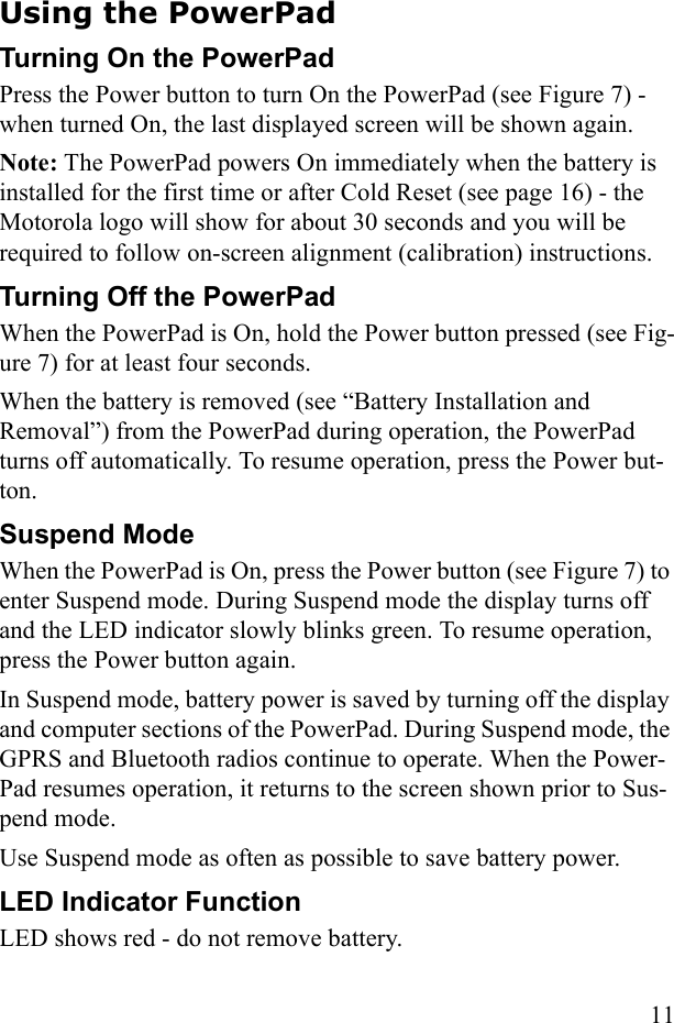 11Using the PowerPadTurning On the PowerPad Press the Power button to turn On the PowerPad (see Figure 7) - when turned On, the last displayed screen will be shown again.Note: The PowerPad powers On immediately when the battery is installed for the first time or after Cold Reset (see page 16) - the Motorola logo will show for about 30 seconds and you will be required to follow on-screen alignment (calibration) instructions.Turning Off the PowerPadWhen the PowerPad is On, hold the Power button pressed (see Fig-ure 7) for at least four seconds.When the battery is removed (see “Battery Installation and Removal”) from the PowerPad during operation, the PowerPad turns off automatically. To resume operation, press the Power but-ton. Suspend ModeWhen the PowerPad is On, press the Power button (see Figure 7) to enter Suspend mode. During Suspend mode the display turns off and the LED indicator slowly blinks green. To resume operation, press the Power button again.In Suspend mode, battery power is saved by turning off the display and computer sections of the PowerPad. During Suspend mode, the GPRS and Bluetooth radios continue to operate. When the Power-Pad resumes operation, it returns to the screen shown prior to Sus-pend mode. Use Suspend mode as often as possible to save battery power.LED Indicator FunctionLED shows red - do not remove battery. 