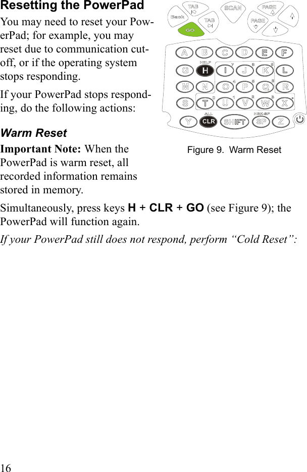 16Resetting the PowerPadYou may need to reset your Pow-erPad; for example, you may reset due to communication cut-off, or if the operating system stops responding. If your PowerPad stops respond-ing, do the following actions:Warm ResetImportant Note: When the PowerPad is warm reset, all recorded information remains stored in memory.Simultaneously, press keys H + CLR + GO (see Figure 9); the PowerPad will function again. If your PowerPad still does not respond, perform “Cold Reset”:Figure 9. Warm Reset