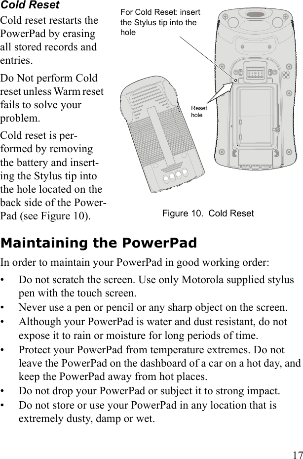17Cold ResetCold reset restarts the PowerPad by erasing all stored records and entries.Do Not perform Cold reset unless Warm reset  fails to solve your problem. Cold reset is per-formed by removing the battery and insert-ing the Stylus tip into the hole located on the back side of the Power-Pad (see Figure 10).Maintaining the PowerPadIn order to maintain your PowerPad in good working order:• Do not scratch the screen. Use only Motorola supplied stylus pen with the touch screen.• Never use a pen or pencil or any sharp object on the screen.• Although your PowerPad is water and dust resistant, do not expose it to rain or moisture for long periods of time.• Protect your PowerPad from temperature extremes. Do not leave the PowerPad on the dashboard of a car on a hot day, and keep the PowerPad away from hot places.• Do not drop your PowerPad or subject it to strong impact.• Do not store or use your PowerPad in any location that is extremely dusty, damp or wet. For Cold Reset: insert the Stylus tip into the hole Figure 10. Cold ResetReset hole