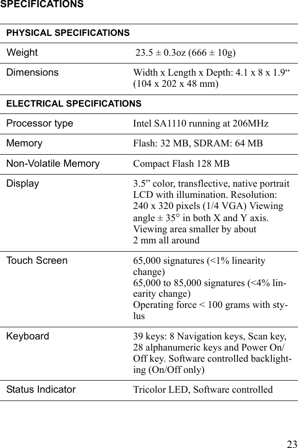 23SPECIFICATIONSPHYSICAL SPECIFICATIONSWeight 23.5 ± 0.3oz (666 ± 10g)Dimensions Width x Length x Depth: 4.1 x 8 x 1.9“ (104 x 202 x 48 mm) ELECTRICAL SPECIFICATIONSProcessor type Intel SA1110 running at 206MHzMemory Flash: 32 MB, SDRAM: 64 MBNon-Volatile Memory Compact Flash 128 MB Display  3.5” color, transflective, native portrait LCD with illumination. Resolution: 240 x 320 pixels (1/4 VGA) Viewing angle ± 35° in both X and Y axis. Viewing area smaller by about 2 mm all aroundTouch Screen  65,000 signatures (&lt;1% linearity change)65,000 to 85,000 signatures (&lt;4% lin-earity change) Operating force &lt; 100 grams with sty-lusKeyboard  39 keys: 8 Navigation keys, Scan key, 28 alphanumeric keys and Power On/Off key. Software controlled backlight-ing (On/Off only)Status Indicator  Tricolor LED, Software controlled