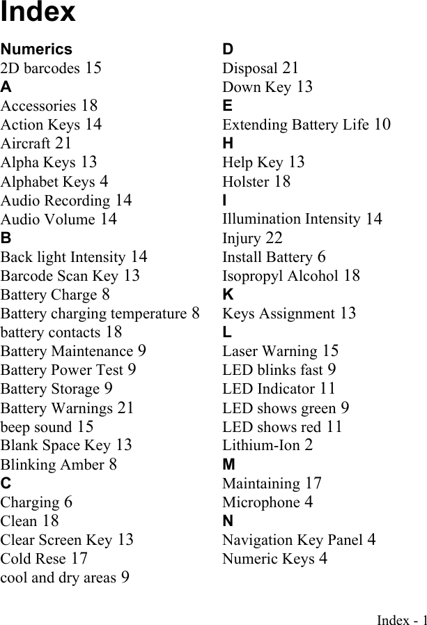 Index - 1IndexNumerics2D barcodes 15AAccessories 18Action Keys 14Aircraft 21Alpha Keys 13Alphabet Keys 4Audio Recording 14Audio Volume 14BBack light Intensity 14Barcode Scan Key 13Battery Charge 8Battery charging temperature 8battery contacts 18Battery Maintenance 9Battery Power Test 9Battery Storage 9Battery Warnings 21beep sound 15Blank Space Key 13Blinking Amber 8CCharging 6Clean 18Clear Screen Key 13Cold Rese 17cool and dry areas 9DDisposal 21Down Key 13EExtending Battery Life 10HHelp Key 13Holster 18IIllumination Intensity 14Injury 22Install Battery 6Isopropyl Alcohol 18KKeys Assignment 13LLaser Warning 15LED blinks fast 9LED Indicator 11LED shows green 9LED shows red 11Lithium-Ion 2MMaintaining 17Microphone 4NNavigation Key Panel 4Numeric Keys 4