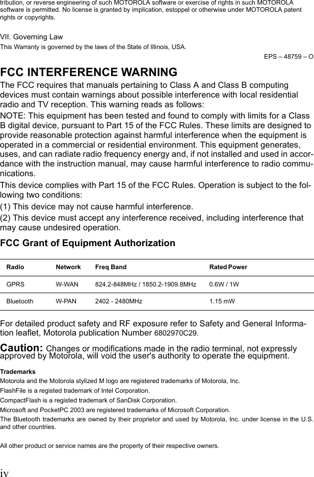 ivtribution, or reverse engineering of such MOTOROLA software or exercise of rights in such MOTOROLA software is permitted. No license is granted by implication, estoppel or otherwise under MOTOROLA patent rights or copyrights.VII. Governing LawThis Warranty is governed by the laws of the State of Illinois, USA.EPS – 48759 – OFCC INTERFERENCE WARNINGThe FCC requires that manuals pertaining to Class A and Class B computing devices must contain warnings about possible interference with local residential radio and TV reception. This warning reads as follows:NOTE: This equipment has been tested and found to comply with limits for a Class B digital device, pursuant to Part 15 of the FCC Rules. These limits are designed to provide reasonable protection against harmful interference when the equipment is operated in a commercial or residential environment. This equipment generates, uses, and can radiate radio frequency energy and, if not installed and used in accor-dance with the instruction manual, may cause harmful interference to radio commu-nications.This device complies with Part 15 of the FCC Rules. Operation is subject to the fol-lowing two conditions: (1) This device may not cause harmful interference.(2) This device must accept any interference received, including interference that may cause undesired operation. FCC Grant of Equipment AuthorizationFor detailed product safety and RF exposure refer to Safety and General Informa-tion leaflet, Motorola publication Number 6802970C29.Caution: Changes or modifications made in the radio terminal, not expressly approved by Motorola, will void the user&apos;s authority to operate the equipment.TrademarksMotorola and the Motorola stylized M logo are registered trademarks of Motorola, Inc. FlashFile is a registed trademark of Intel Corporation. CompactFlash is a registed trademark of SanDisk Corporation.Microsoft and PocketPC 2003 are registered trademarks of Microsoft Corporation.The Bluetooth trademarks are owned by their proprietor and used by Motorola, Inc. under license in the U.S.and other countries.All other product or service names are the property of their respective owners.Radio Network Freq Band Rated Power GPRS W-WAN 824.2-848MHz / 1850.2-1909.8MHz 0.6W / 1WBluetooth W-PAN 2402 - 2480MHz 1.15 mW