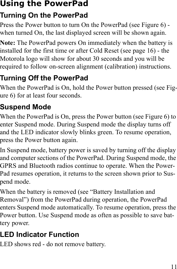 11Using the PowerPadTurning On the PowerPad Press the Power button to turn On the PowerPad (see Figure 6) - when turned On, the last displayed screen will be shown again.Note: The PowerPad powers On immediately when the battery is installed for the first time or after Cold Reset (see page 16) - the Motorola logo will show for about 30 seconds and you will be required to follow on-screen alignment (calibration) instructions.Turning Off the PowerPadWhen the PowerPad is On, hold the Power button pressed (see Fig-ure 6) for at least four seconds.Suspend ModeWhen the PowerPad is On, press the Power button (see Figure 6) to enter Suspend mode. During Suspend mode the display turns off and the LED indicator slowly blinks green. To resume operation, press the Power button again.In Suspend mode, battery power is saved by turning off the display and computer sections of the PowerPad. During Suspend mode, the GPRS and Bluetooth radios continue to operate. When the Power-Pad resumes operation, it returns to the screen shown prior to Sus-pend mode. When the battery is removed (see “Battery Installation and Removal”) from the PowerPad during operation, the PowerPad enters Suspend mode automatically. To resume operation, press the Power button. Use Suspend mode as often as possible to save bat-tery power.LED Indicator FunctionLED shows red - do not remove battery. 