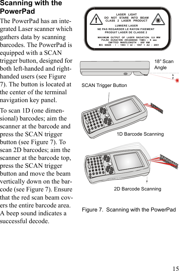 15Scanning with the PowerPadThe PowerPad has an inte-grated Laser scanner which gathers data by scanning barcodes. The PowerPad is equipped with a SCAN trigger button, designed for both left-handed and right-handed users (see Figure 7). The button is located at the center of the terminal navigation key panel.To scan 1D (one dimen-sional) barcodes; aim the scanner at the barcode and press the SCAN trigger button (see Figure 7). To scan 2D barcodes; aim the scanner at the barcode top, press the SCAN trigger button and move the beam vertically down on the bar-code (see Figure 7). Ensure that the red scan beam cov-ers the entire barcode area.  A beep sound indicates a successful decode. LASER LIGHT DO NOT STARE INTO BEAMCLASS 2 LASER PRODUCT LUMIERE LASER NE PAS REGARDER LE RAYON FIXEMENT PRODUIT LASER DE CLASSE 2 18° Scan AngleSCAN Trigger ButtonFigure 7. Scanning with the PowerPad1D Barcode Scanning2D Barcode Scanning