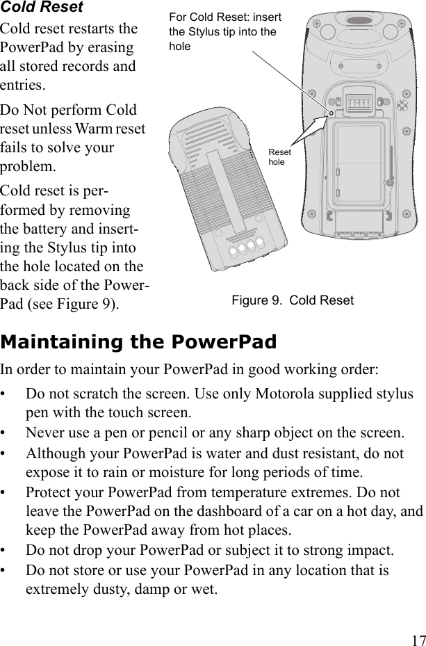 17Cold ResetCold reset restarts the PowerPad by erasing all stored records and entries.Do Not perform Cold reset unless Warm reset  fails to solve your problem. Cold reset is per-formed by removing the battery and insert-ing the Stylus tip into the hole located on the back side of the Power-Pad (see Figure 9).Maintaining the PowerPadIn order to maintain your PowerPad in good working order:• Do not scratch the screen. Use only Motorola supplied stylus pen with the touch screen.• Never use a pen or pencil or any sharp object on the screen.• Although your PowerPad is water and dust resistant, do not expose it to rain or moisture for long periods of time.• Protect your PowerPad from temperature extremes. Do not leave the PowerPad on the dashboard of a car on a hot day, and keep the PowerPad away from hot places.• Do not drop your PowerPad or subject it to strong impact.• Do not store or use your PowerPad in any location that is extremely dusty, damp or wet. For Cold Reset: insert the Stylus tip into the hole Figure 9. Cold ResetReset hole