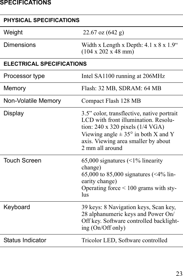 23SPECIFICATIONSPHYSICAL SPECIFICATIONSWeight  22.67 oz (642 g)Dimensions Width x Length x Depth: 4.1 x 8 x 1.9“ (104 x 202 x 48 mm) ELECTRICAL SPECIFICATIONSProcessor type Intel SA1100 running at 206MHzMemory Flash: 32 MB, SDRAM: 64 MBNon-Volatile Memory Compact Flash 128 MB Display  3.5” color, transflective, native portrait LCD with front illumination. Resolu-tion: 240 x 320 pixels (1/4 VGA) Viewing angle ± 35° in both X and Y axis. Viewing area smaller by about 2 mm all aroundTouch Screen  65,000 signatures (&lt;1% linearity change)65,000 to 85,000 signatures (&lt;4% lin-earity change) Operating force &lt; 100 grams with sty-lusKeyboard  39 keys: 8 Navigation keys, Scan key, 28 alphanumeric keys and Power On/Off key. Software controlled backlight-ing (On/Off only)Status Indicator  Tricolor LED, Software controlled