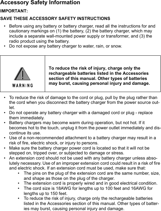 Accessory Safety InformationIMPORTANT:SAVE THESE ACCESSORY SAFETY INSTRUCTIONS• Before using any battery or battery charger, read all the instructions for and cautionary markings on (1) the battery, (2) the battery charger, which may include a separate wall-mounted power supply or transformer, and (3) the radio product using the battery.• Do not expose any battery charger to water, rain, or snow. • To reduce the risk of damage to the cord or plug, pull by the plug rather than the cord when you disconnect the battery charger from the power source out-let.• Do not operate any battery charger with a damaged cord or plug - replace them immediately. • Battery chargers may become warm during operation, but not hot. If it becomes hot to the touch, unplug it from the power outlet immediately and dis-continue its use. • Use of a non-recommended attachment to a battery charger may result in a risk of fire, electric shock, or injury to persons. • Make sure the battery charger power cord is located so that it will not be stepped on, tripped over, or subjected to damage or stress. • An extension cord should not be used with any battery charger unless abso-lutely necessary. Use of an improper extension cord could result in a risk of fire and electric shock. If an extension cord must be used, make sure that: • The pins on the plug of the extension cord are the same number, size, and shape as those on the plug of the charger. • The extension cord is properly wired and in good electrical condition. • The cord size is 18AWG for lengths up to 100 feet and 16AWG for lengths up to 150 feet. • To reduce the risk of injury, charge only the rechargeable batteries listed in the Accessories section of this manual. Other types of batter-ies may burst, causing personal injury and damage. To reduce the risk of injury, charge only therechargeable batteries listed in the Accessoriessection of this manual. Other types of batteriesmay burst, causing personal injury and damage.