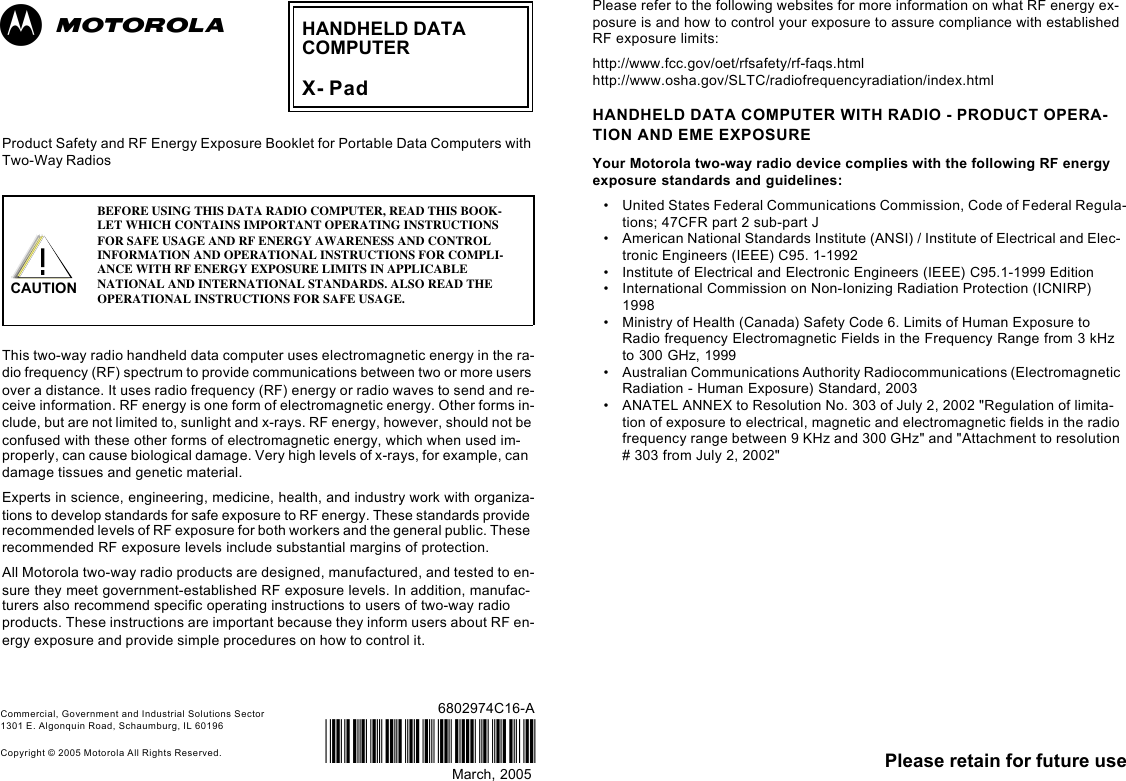 Please retain for future use6802974C16-AMarch, 2005@6802974C16@Commercial, Government and Industrial Solutions Sector 1301 E. Algonquin Road, Schaumburg, IL 60196Copyright © 2005 Motorola All Rights Reserved.Product Safety and RF Energy Exposure Booklet for Portable Data Computers with Two-Way Radios This two-way radio handheld data computer uses electromagnetic energy in the ra-dio frequency (RF) spectrum to provide communications between two or more users over a distance. It uses radio frequency (RF) energy or radio waves to send and re-ceive information. RF energy is one form of electromagnetic energy. Other forms in-clude, but are not limited to, sunlight and x-rays. RF energy, however, should not be confused with these other forms of electromagnetic energy, which when used im-properly, can cause biological damage. Very high levels of x-rays, for example, can damage tissues and genetic material.Experts in science, engineering, medicine, health, and industry work with organiza-tions to develop standards for safe exposure to RF energy. These standards provide recommended levels of RF exposure for both workers and the general public. These recommended RF exposure levels include substantial margins of protection.All Motorola two-way radio products are designed, manufactured, and tested to en-sure they meet government-established RF exposure levels. In addition, manufac-turers also recommend specific operating instructions to users of two-way radio products. These instructions are important because they inform users about RF en-ergy exposure and provide simple procedures on how to control it.Please refer to the following websites for more information on what RF energy ex-posure is and how to control your exposure to assure compliance with established RF exposure limits:http://www.fcc.gov/oet/rfsafety/rf-faqs.html http://www.osha.gov/SLTC/radiofrequencyradiation/index.htmlHANDHELD DATA COMPUTER WITH RADIO - PRODUCT OPERA-TION AND EME EXPOSUREYour Motorola two-way radio device complies with the following RF energy exposure standards and guidelines:•United States Federal Communications Commission, Code of Federal Regula-tions; 47CFR part 2 sub-part J•American National Standards Institute (ANSI) / Institute of Electrical and Elec-tronic Engineers (IEEE) C95. 1-1992•Institute of Electrical and Electronic Engineers (IEEE) C95.1-1999 Edition•International Commission on Non-Ionizing Radiation Protection (ICNIRP) 1998•Ministry of Health (Canada) Safety Code 6. Limits of Human Exposure to Radio frequency Electromagnetic Fields in the Frequency Range from 3 kHz to 300 GHz, 1999•Australian Communications Authority Radiocommunications (Electromagnetic Radiation - Human Exposure) Standard, 2003• ANATEL ANNEX to Resolution No. 303 of July 2, 2002 &quot;Regulation of limita-tion of exposure to electrical, magnetic and electromagnetic fields in the radio frequency range between 9 KHz and 300 GHz&quot; and &quot;Attachment to resolution # 303 from July 2, 2002&quot;BEFORE USING THIS DATA RADIO COMPUTER, READ THIS BOOK-LET WHICH CONTAINS IMPORTANT OPERATING INSTRUCTIONS FOR SAFE USAGE AND RF ENERGY AWARENESS AND CONTROL INFORMATION AND OPERATIONAL INSTRUCTIONS FOR COMPLI-ANCE WITH RF ENERGY EXPOSURE LIMITS IN APPLICABLE NATIONAL AND INTERNATIONAL STANDARDS. ALSO READ THE OPERATIONAL INSTRUCTIONS FOR SAFE USAGE.HANDHELD DATACOMPUTERX- PadabCAUTION