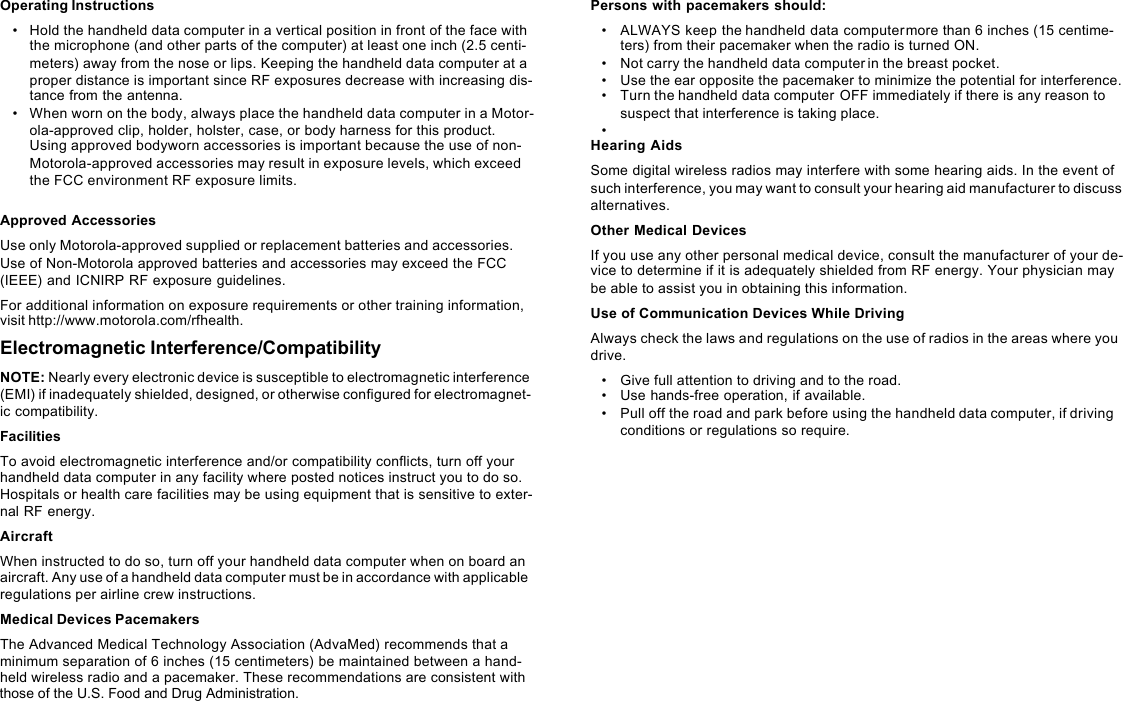 Operating Instructions•Hold the handheld data computer in a vertical position in front of the face with the microphone (and other parts of the computer) at least one inch (2.5 centi-meters) away from the nose or lips. Keeping the handheld data computer at a proper distance is important since RF exposures decrease with increasing dis-tance from the antenna.•When worn on the body, always place the handheld data computer in a Motor-ola-approved clip, holder, holster, case, or body harness for this product. Using approved bodyworn accessories is important because the use of non-Motorola-approved accessories may result in exposure levels, which exceed the FCC environment RF exposure limits.Approved AccessoriesUse only Motorola-approved supplied or replacement batteries and accessories. Use of Non-Motorola approved batteries and accessories may exceed the FCC (IEEE) and ICNIRP RF exposure guidelines.For additional information on exposure requirements or other training information, visit http://www.motorola.com/rfhealth.Electromagnetic Interference/CompatibilityNOTE: Nearly every electronic device is susceptible to electromagnetic interference (EMI) if inadequately shielded, designed, or otherwise configured for electromagnet-ic compatibility.FacilitiesTo avoid electromagnetic interference and/or compatibility conflicts, turn off your handheld data computer in any facility where posted notices instruct you to do so. Hospitals or health care facilities may be using equipment that is sensitive to exter-nal RF energy.AircraftWhen instructed to do so, turn off your handheld data computer when on board an aircraft. Any use of a handheld data computer must be in accordance with applicable regulations per airline crew instructions.Medical Devices PacemakersThe Advanced Medical Technology Association (AdvaMed) recommends that a minimum separation of 6 inches (15 centimeters) be maintained between a hand-held wireless radio and a pacemaker. These recommendations are consistent with Persons with pacemakers should:•ALWAYS keep the handheld data computer more than 6 inches (15 centime-ters) from their pacemaker when the radio is turned ON.•Not carry the handheld data computer in the breast pocket.•Use the ear opposite the pacemaker to minimize the potential for interference.•Turn the handheld data computer OFF immediately if there is any reason to suspect that interference is taking place.•Hearing AidsSome digital wireless radios may interfere with some hearing aids. In the event of such interference, you may want to consult your hearing aid manufacturer to discuss alternatives.Other Medical DevicesIf you use any other personal medical device, consult the manufacturer of your de-vice to determine if it is adequately shielded from RF energy. Your physician may be able to assist you in obtaining this information.Use of Communication Devices While DrivingAlways check the laws and regulations on the use of radios in the areas where you drive.•Give full attention to driving and to the road.•Use hands-free operation, if available.•Pull off the road and park before using the handheld data computer, if driving conditions or regulations so require.those of the U.S. Food and Drug Administration.