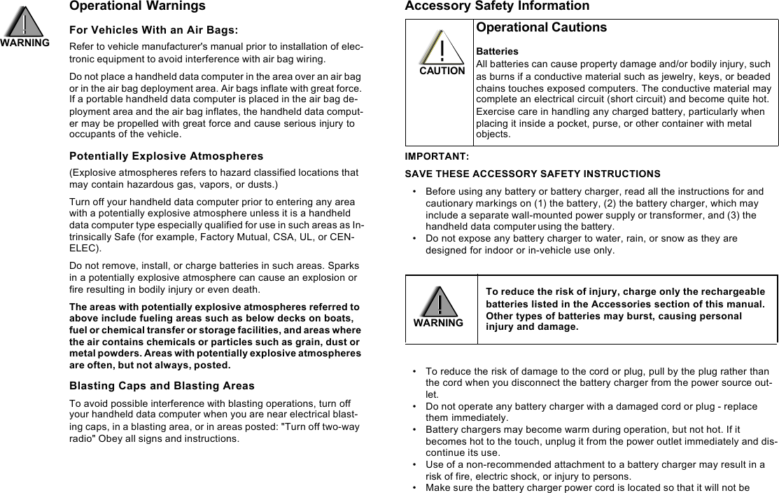 Operational WarningsFor Vehicles With an Air Bags:Refer to vehicle manufacturer&apos;s manual prior to installation of elec-tronic equipment to avoid interference with air bag wiring.Do not place a handheld data computer in the area over an air bag or in the air bag deployment area. Air bags inflate with great force. If a portable handheld data computer is placed in the air bag de-ployment area and the air bag inflates, the handheld data comput-er may be propelled with great force and cause serious injury to occupants of the vehicle.Potentially Explosive Atmospheres(Explosive atmospheres refers to hazard classified locations that may contain hazardous gas, vapors, or dusts.) Turn off your handheld data computer prior to entering any area with a potentially explosive atmosphere unless it is a handheld data computer type especially qualified for use in such areas as In-trinsically Safe (for example, Factory Mutual, CSA, UL, or CEN-ELEC). Do not remove, install, or charge batteries in such areas. Sparks in a potentially explosive atmosphere can cause an explosion or fire resulting in bodily injury or even death.The areas with potentially explosive atmospheres referred to above include fueling areas such as below decks on boats, fuel or chemical transfer or storage facilities, and areas where the air contains chemicals or particles such as grain, dust or metal powders. Areas with potentially explosive atmospheres are often, but not always, posted.Blasting Caps and Blasting AreasTo avoid possible interference with blasting operations, turn off your handheld data computer when you are near electrical blast-ing caps, in a blasting area, or in areas posted: &quot;Turn off two-way radio&quot; Obey all signs and instructions.Accessory Safety InformationIMPORTANT:SAVE THESE ACCESSORY SAFETY INSTRUCTIONS•Before using any battery or battery charger, read all the instructions for and cautionary markings on (1) the battery, (2) the battery charger, which may include a separate wall-mounted power supply or transformer, and (3) the handheld data computer using the battery.•Do not expose any battery charger to water, rain, or snow as they are designed for indoor or in-vehicle use only. •To reduce the risk of damage to the cord or plug, pull by the plug rather than the cord when you disconnect the battery charger from the power source out-let.•Do not operate any battery charger with a damaged cord or plug - replace them immediately. •Battery chargers may become warm during operation, but not hot. If it becomes hot to the touch, unplug it from the power outlet immediately and dis-continue its use. •Use of a non-recommended attachment to a battery charger may result in a risk of fire, electric shock, or injury to persons. •Make sure the battery charger power cord is located so that it will not be Operational CautionsBatteriesAll batteries can cause property damage and/or bodily injury, such as burns if a conductive material such as jewelry, keys, or beaded chains touches exposed computers. The conductive material may complete an electrical circuit (short circuit) and become quite hot. Exercise care in handling any charged battery, particularly when placing it inside a pocket, purse, or other container with metal objects.To reduce the risk of injury, charge only the rechargeable batteries listed in the Accessories section of this manual. Other types of batteries may burst, causing personal injury and damage.CAUTIONWARNINGWARNING