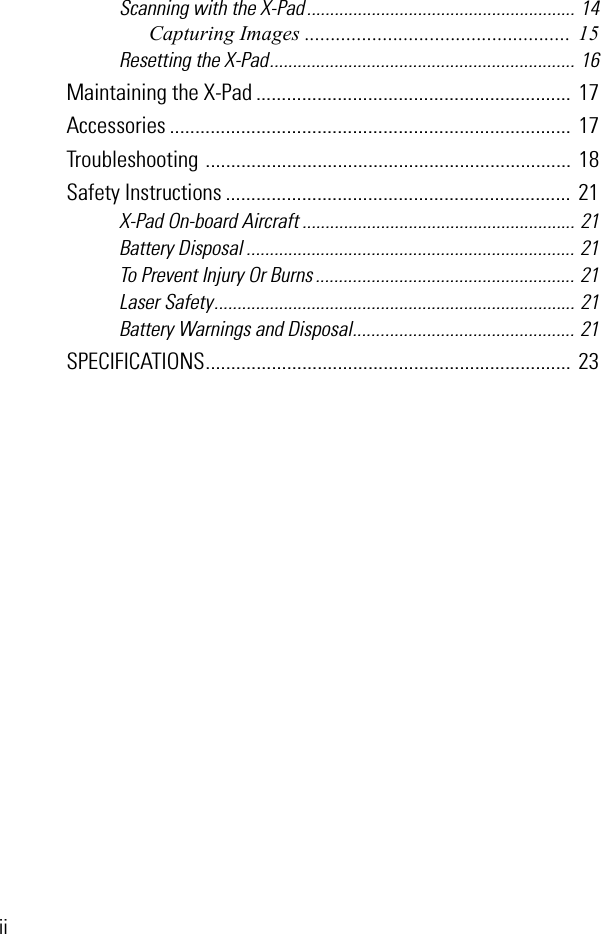 iiScanning with the X-Pad .......................................................... 14Capturing Images ................................................... 15Resetting the X-Pad.................................................................. 16Maintaining the X-Pad ..............................................................  17Accessories ...............................................................................  17Troubleshooting ........................................................................  18Safety Instructions ....................................................................  21X-Pad On-board Aircraft ........................................................... 21Battery Disposal ....................................................................... 21To Prevent Injury Or Burns ........................................................ 21Laser Safety.............................................................................. 21Battery Warnings and Disposal................................................ 21SPECIFICATIONS........................................................................  23