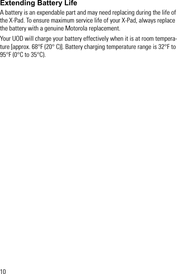 10Extending Battery LifeA battery is an expendable part and may need replacing during the life of the X-Pad. To ensure maximum service life of your X-Pad, always replace the battery with a genuine Motorola replacement.Your UOD will charge your battery effectively when it is at room tempera-ture [approx. 68°F (20° C)]. Battery charging temperature range is 32°F to 95°F (0°C to 35°C).
