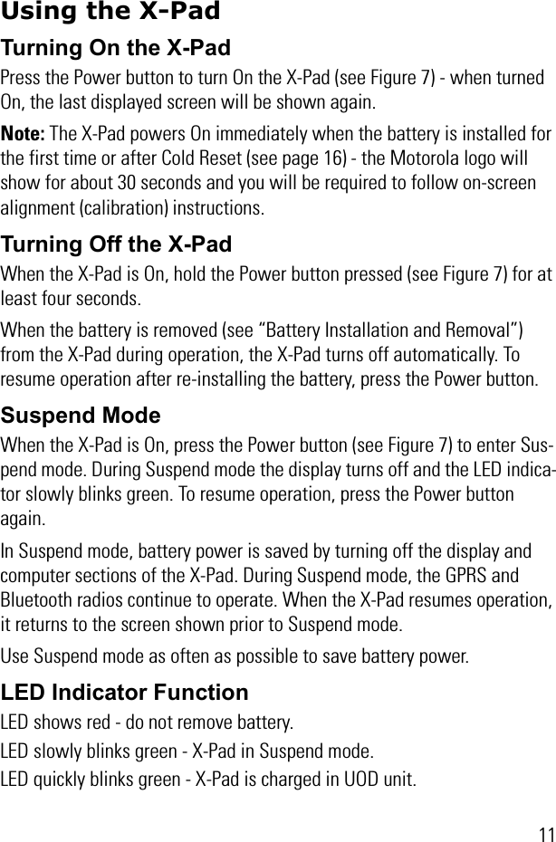 11Using the X-PadTurning On the X-Pad Press the Power button to turn On the X-Pad (see Figure 7) - when turned On, the last displayed screen will be shown again.Note: The X-Pad powers On immediately when the battery is installed for the first time or after Cold Reset (see page 16) - the Motorola logo will show for about 30 seconds and you will be required to follow on-screen alignment (calibration) instructions.Turning Off the X-PadWhen the X-Pad is On, hold the Power button pressed (see Figure 7) for at least four seconds.When the battery is removed (see “Battery Installation and Removal”) from the X-Pad during operation, the X-Pad turns off automatically. To resume operation after re-installing the battery, press the Power button. Suspend ModeWhen the X-Pad is On, press the Power button (see Figure 7) to enter Sus-pend mode. During Suspend mode the display turns off and the LED indica-tor slowly blinks green. To resume operation, press the Power button again.In Suspend mode, battery power is saved by turning off the display and computer sections of the X-Pad. During Suspend mode, the GPRS and Bluetooth radios continue to operate. When the X-Pad resumes operation, it returns to the screen shown prior to Suspend mode. Use Suspend mode as often as possible to save battery power.LED Indicator FunctionLED shows red - do not remove battery. LED slowly blinks green - X-Pad in Suspend mode.LED quickly blinks green - X-Pad is charged in UOD unit.