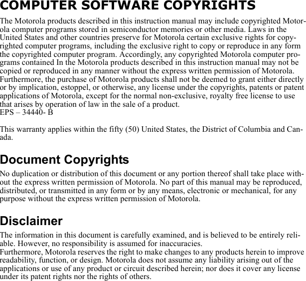 COMPUTER SOFTWARE COPYRIGHTSThe Motorola products described in this instruction manual may include copyrighted Motor-ola computer programs stored in semiconductor memories or other media. Laws in the United States and other countries preserve for Motorola certain exclusive rights for copy-righted computer programs, including the exclusive right to copy or reproduce in any form the copyrighted computer program. Accordingly, any copyrighted Motorola computer pro-grams contained In the Motorola products described in this instruction manual may not be copied or reproduced in any manner without the express written permission of Motorola. Furthermore, the purchase of Motorola products shall not be deemed to grant either directly or by implication, estoppel, or otherwise, any license under the copyrights, patents or patent applications of Motorola, except for the normal non-exclusive, royalty free license to use that arises by operation of law in the sale of a product.EPS – 34440- BThis warranty applies within the fifty (50) United States, the District of Columbia and Can-ada.Document CopyrightsNo duplication or distribution of this document or any portion thereof shall take place with-out the express written permission of Motorola. No part of this manual may be reproduced, distributed, or transmitted in any form or by any means, electronic or mechanical, for any purpose without the express written permission of Motorola.DisclaimerThe information in this document is carefully examined, and is believed to be entirely reli-able. However, no responsibility is assumed for inaccuracies.Furthermore, Motorola reserves the right to make changes to any products herein to improve readability, function, or design. Motorola does not assume any liability arising out of the applications or use of any product or circuit described herein; nor does it cover any license under its patent rights nor the rights of others.
