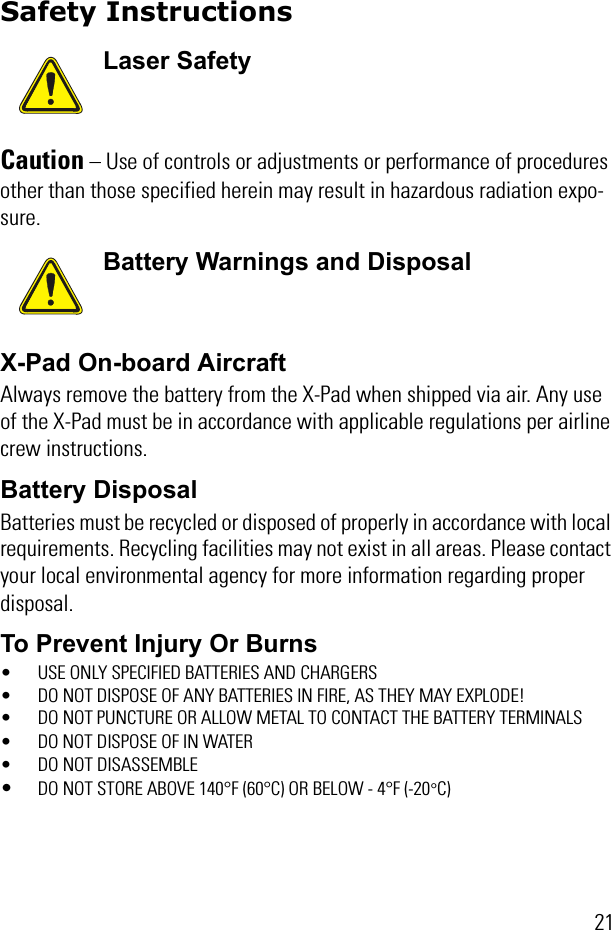 21Safety InstructionsCaution – Use of controls or adjustments or performance of procedures other than those specified herein may result in hazardous radiation expo-sure. X-Pad On-board AircraftAlways remove the battery from the X-Pad when shipped via air. Any use of the X-Pad must be in accordance with applicable regulations per airline crew instructions.Battery DisposalBatteries must be recycled or disposed of properly in accordance with local requirements. Recycling facilities may not exist in all areas. Please contact your local environmental agency for more information regarding proper disposal.To Prevent Injury Or Burns• USE ONLY SPECIFIED BATTERIES AND CHARGERS• DO NOT DISPOSE OF ANY BATTERIES IN FIRE, AS THEY MAY EXPLODE!• DO NOT PUNCTURE OR ALLOW METAL TO CONTACT THE BATTERY TERMINALS• DO NOT DISPOSE OF IN WATER• DO NOT DISASSEMBLE•DO NOT STORE ABOVE 140°F (60°C) OR BELOW - 4°F (-20°C)Laser SafetyBattery Warnings and Disposal