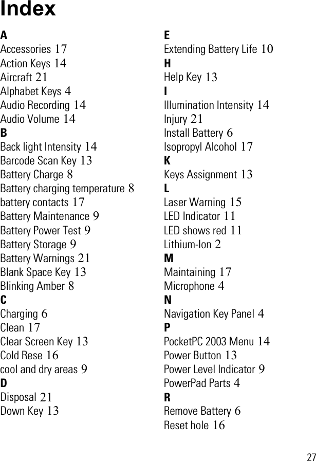  27IndexAAccessories 17Action Keys 14Aircraft 21Alphabet Keys 4Audio Recording 14Audio Volume 14BBack light Intensity 14Barcode Scan Key 13Battery Charge 8Battery charging temperature 8battery contacts 17Battery Maintenance 9Battery Power Test 9Battery Storage 9Battery Warnings 21Blank Space Key 13Blinking Amber 8CCharging 6Clean 17Clear Screen Key 13Cold Rese 16cool and dry areas 9DDisposal 21Down Key 13EExtending Battery Life 10HHelp Key 13IIllumination Intensity 14Injury 21Install Battery 6Isopropyl Alcohol 17KKeys Assignment 13LLaser Warning 15LED Indicator 11LED shows red 11Lithium-Ion 2MMaintaining 17Microphone 4NNavigation Key Panel 4PPocketPC 2003 Menu 14Power Button 13Power Level Indicator 9PowerPad Parts 4RRemove Battery 6Reset hole 16