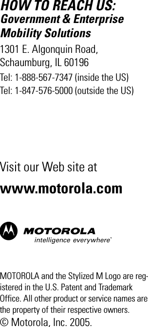 HOW TO REACH US:Government &amp; Enterprise Mobility Solutions1301 E. Algonquin Road, Schaumburg, IL 60196Tel: 1-888-567-7347 (inside the US)Tel: 1-847-576-5000 (outside the US)Visit our Web site atwww.motorola.comMOTOROLA and the Stylized M Logo are reg-istered in the U.S. Patent and Trademark Office. All other product or service names are the property of their respective owners.© Motorola, Inc. 2005.