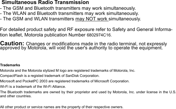  Simultaneous Radio Transmission- The GSM and Bluetooth transmitters may work simultaneously.- The WLAN and Bluetooth transmitters may work simultaneously.- The GSM and WLAN transmitters may NOT work simultaneously.For detailed product safety and RF exposure refer to Safety and General Informa-tion leaflet, Motorola publication Number 6802974C16.Caution: Changes or modifications made in the radio terminal, not expressly approved by Motorola, will void the user&apos;s authority to operate the equipment.TrademarksMotorola and the Motorola stylized M logo are registered trademarks of Motorola, Inc. CompactFlash is a registed trademark of SanDisk Corporation.Microsoft and PocketPC 2003 are registered trademarks of Microsoft Corporation.Wi-Fi is a trademark of the Wi-Fi Alliance.The Bluetooth trademarks are owned by their proprietor and used by Motorola, Inc. under license in the U.S.and other countries.All other product or service names are the property of their respective owners.